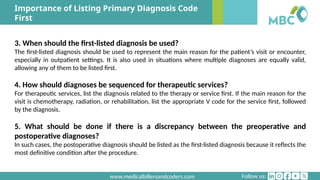 Follow us:
www.medicalbillersandcoders.com
Importance of Listing Primary Diagnosis Code
First
3. When should the first-listed diagnosis be used?
The first-listed diagnosis should be used to represent the main reason for the patient’s visit or encounter,
especially in outpatient settings. It is also used in situations where multiple diagnoses are equally valid,
allowing any of them to be listed first.
4. How should diagnoses be sequenced for therapeutic services?
For therapeutic services, list the diagnosis related to the therapy or service first. If the main reason for the
visit is chemotherapy, radiation, or rehabilitation, list the appropriate V code for the service first, followed
by the diagnosis.
5. What should be done if there is a discrepancy between the preoperative and
postoperative diagnoses?
In such cases, the postoperative diagnosis should be listed as the first-listed diagnosis because it reflects the
most definitive condition after the procedure.
 