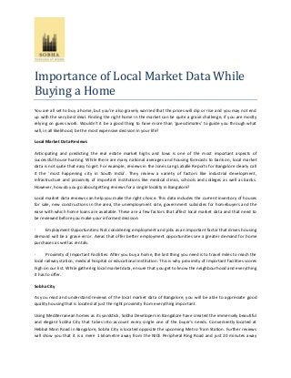 Importance of Local Market Data While
Buying a Home
You are all set to buy a home, but you’re also gravely worried that the prices will dip or rise and you may not end
up with the very best deal. Finding the right home in the market can be quite a grave challenge, if you are mostly
relying on guess work. Wouldn’t it be a good thing to have more than ‘guesstimates’ to guide you through what
will, in all likelihood, be the most expensive decision in your life?
Local Market Data Reviews
Anticipating and predicting the real estate market highs and lows is one of the most important aspects of
successful house hunting. While there are many national averages and housing forecasts to bank on, local market
data is not quite that easy to get. For example, reviews in the Jones Lang LaSalle Reports for Bangalore clearly call
it the ‘most happening city in South India’. They review a variety of factors like industrial development,
infrastructure and proximity of important institutions like medical clinics, schools and colleges as well as banks.
However, how do you go about getting reviews for a single locality in Bangalore?
Local market data reviews can help you make the right choice. This data includes the current inventory of houses
for sale, new constructions in the area, the unemployment rate, government subsidies for homebuyers and the
ease with which home loans are available. These are a few factors that affect local market data and that need to
be reviewed before you make your informed decision:
·
Employment Opportunities: Not considering employment and jobs as an important factor that drives housing
demand will be a grave error. Areas that offer better employment opportunities see a greater demand for home
purchases as well as rentals.
·
Proximity of Important Facilities: After you buy a home, the last thing you need is to travel miles to reach the
local railway station, medical hospital or educational institution. This is why proximity of important facilities scores
high on our list. While gathering local market data, ensure that you get to know the neighbourhood and everything
it has to offer.
Sobha City
As you read and understand reviews of the local market data of Bangalore, you will be able to appreciate good
quality housing that is located at just the right proximity from everything important.
Using Mediterranean homes as its yardstick, Sobha Developers in Bangalore have created the immensely beautiful
and elegant Sobha City that takes into account every single one of the buyer’s needs. Conveniently located at
Hebbal Main Road in Bangalore, Sobha City is located opposite the upcoming Metro Train Station. Further reviews
will show you that it is a mere 1 kilometre away from the NICE Peripheral Ring Road and just 20 minutes away

 