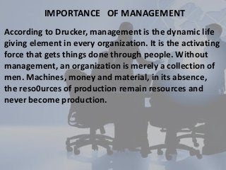 IMPORTANCE OF MANAGEMENT
According to Drucker, management is the dynamic life
giving element in every organization. It is the activating
force that gets things done through people. Without
management, an organization is merely a collection of
men. Machines, money and material, in its absence,
the reso0urces of production remain resources and
never become production.
 