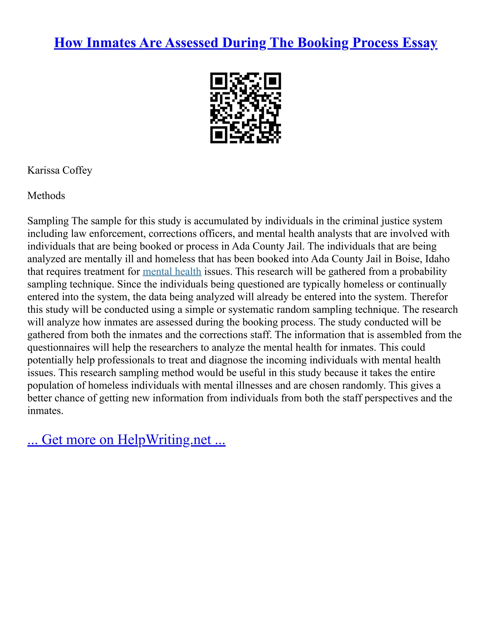 How Inmates Are Assessed During The Booking Process Essay
Karissa Coffey
Methods
Sampling The sample for this study is accumulated by individuals in the criminal justice system
including law enforcement, corrections officers, and mental health analysts that are involved with
individuals that are being booked or process in Ada County Jail. The individuals that are being
analyzed are mentally ill and homeless that has been booked into Ada County Jail in Boise, Idaho
that requires treatment for mental health issues. This research will be gathered from a probability
sampling technique. Since the individuals being questioned are typically homeless or continually
entered into the system, the data being analyzed will already be entered into the system. Therefor
this study will be conducted using a simple or systematic random sampling technique. The research
will analyze how inmates are assessed during the booking process. The study conducted will be
gathered from both the inmates and the corrections staff. The information that is assembled from the
questionnaires will help the researchers to analyze the mental health for inmates. This could
potentially help professionals to treat and diagnose the incoming individuals with mental health
issues. This research sampling method would be useful in this study because it takes the entire
population of homeless individuals with mental illnesses and are chosen randomly. This gives a
better chance of getting new information from individuals from both the staff perspectives and the
inmates.
... Get more on HelpWriting.net ...
 