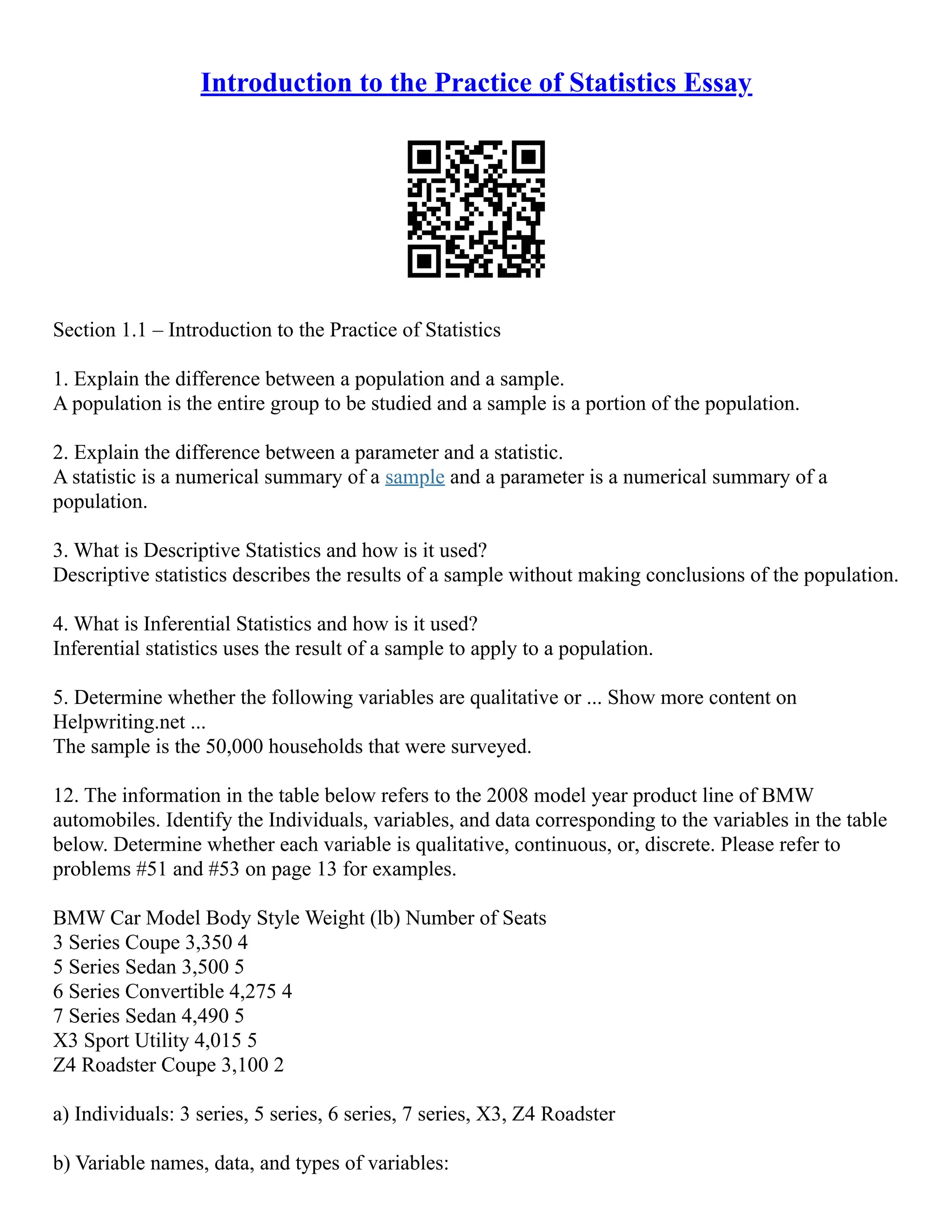 Introduction to the Practice of Statistics Essay
Section 1.1 – Introduction to the Practice of Statistics
1. Explain the difference between a population and a sample.
A population is the entire group to be studied and a sample is a portion of the population.
2. Explain the difference between a parameter and a statistic.
A statistic is a numerical summary of a sample and a parameter is a numerical summary of a
population.
3. What is Descriptive Statistics and how is it used?
Descriptive statistics describes the results of a sample without making conclusions of the population.
4. What is Inferential Statistics and how is it used?
Inferential statistics uses the result of a sample to apply to a population.
5. Determine whether the following variables are qualitative or ... Show more content on
Helpwriting.net ...
The sample is the 50,000 households that were surveyed.
12. The information in the table below refers to the 2008 model year product line of BMW
automobiles. Identify the Individuals, variables, and data corresponding to the variables in the table
below. Determine whether each variable is qualitative, continuous, or, discrete. Please refer to
problems #51 and #53 on page 13 for examples.
BMW Car Model Body Style Weight (lb) Number of Seats
3 Series Coupe 3,350 4
5 Series Sedan 3,500 5
6 Series Convertible 4,275 4
7 Series Sedan 4,490 5
X3 Sport Utility 4,015 5
Z4 Roadster Coupe 3,100 2
a) Individuals: 3 series, 5 series, 6 series, 7 series, X3, Z4 Roadster
b) Variable names, data, and types of variables:
 