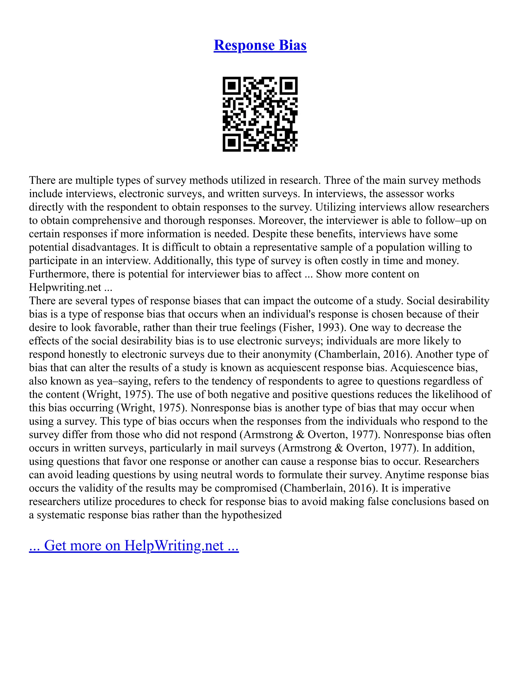 Response Bias
There are multiple types of survey methods utilized in research. Three of the main survey methods
include interviews, electronic surveys, and written surveys. In interviews, the assessor works
directly with the respondent to obtain responses to the survey. Utilizing interviews allow researchers
to obtain comprehensive and thorough responses. Moreover, the interviewer is able to follow–up on
certain responses if more information is needed. Despite these benefits, interviews have some
potential disadvantages. It is difficult to obtain a representative sample of a population willing to
participate in an interview. Additionally, this type of survey is often costly in time and money.
Furthermore, there is potential for interviewer bias to affect ... Show more content on
Helpwriting.net ...
There are several types of response biases that can impact the outcome of a study. Social desirability
bias is a type of response bias that occurs when an individual's response is chosen because of their
desire to look favorable, rather than their true feelings (Fisher, 1993). One way to decrease the
effects of the social desirability bias is to use electronic surveys; individuals are more likely to
respond honestly to electronic surveys due to their anonymity (Chamberlain, 2016). Another type of
bias that can alter the results of a study is known as acquiescent response bias. Acquiescence bias,
also known as yea–saying, refers to the tendency of respondents to agree to questions regardless of
the content (Wright, 1975). The use of both negative and positive questions reduces the likelihood of
this bias occurring (Wright, 1975). Nonresponse bias is another type of bias that may occur when
using a survey. This type of bias occurs when the responses from the individuals who respond to the
survey differ from those who did not respond (Armstrong & Overton, 1977). Nonresponse bias often
occurs in written surveys, particularly in mail surveys (Armstrong & Overton, 1977). In addition,
using questions that favor one response or another can cause a response bias to occur. Researchers
can avoid leading questions by using neutral words to formulate their survey. Anytime response bias
occurs the validity of the results may be compromised (Chamberlain, 2016). It is imperative
researchers utilize procedures to check for response bias to avoid making false conclusions based on
a systematic response bias rather than the hypothesized
... Get more on HelpWriting.net ...
 