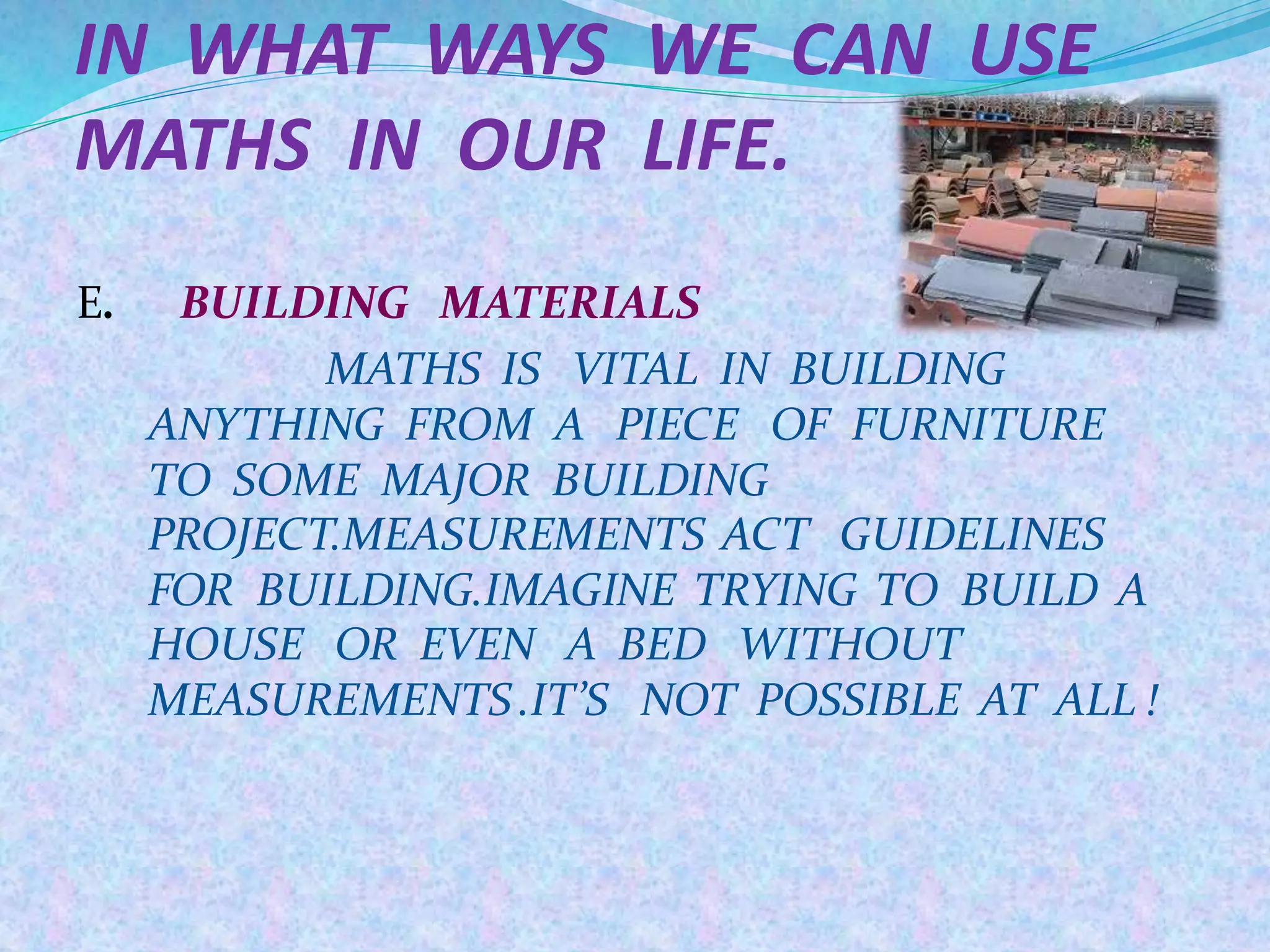 IN WHAT WAYS WE CAN USE
MATHS IN OUR LIFE.
E. BUILDING MATERIALS
MATHS IS VITAL IN BUILDING
ANYTHING FROM A PIECE OF FURNITURE
TO SOME MAJOR BUILDING
PROJECT.MEASUREMENTS ACT GUIDELINES
FOR BUILDING.IMAGINE TRYING TO BUILD A
HOUSE OR EVEN A BED WITHOUT
MEASUREMENTS.IT’S NOT POSSIBLE AT ALL !
 