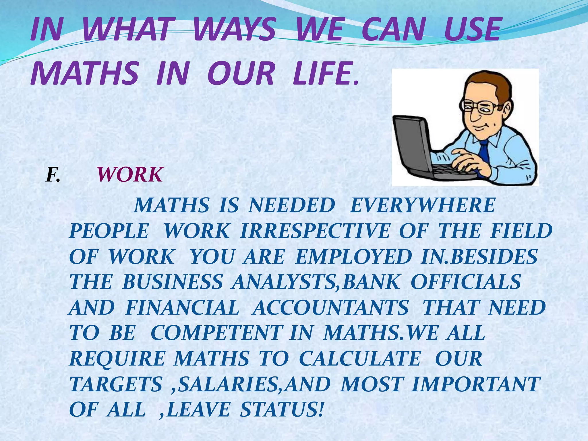 IN WHAT WAYS WE CAN USE
MATHS IN OUR LIFE.
F. WORK
MATHS IS NEEDED EVERYWHERE
PEOPLE WORK IRRESPECTIVE OF THE FIELD
OF WORK YOU ARE EMPLOYED IN.BESIDES
THE BUSINESS ANALYSTS,BANK OFFICIALS
AND FINANCIAL ACCOUNTANTS THAT NEED
TO BE COMPETENT IN MATHS.WE ALL
REQUIRE MATHS TO CALCULATE OUR
TARGETS ,SALARIES,AND MOST IMPORTANT
OF ALL ,LEAVE STATUS!
 