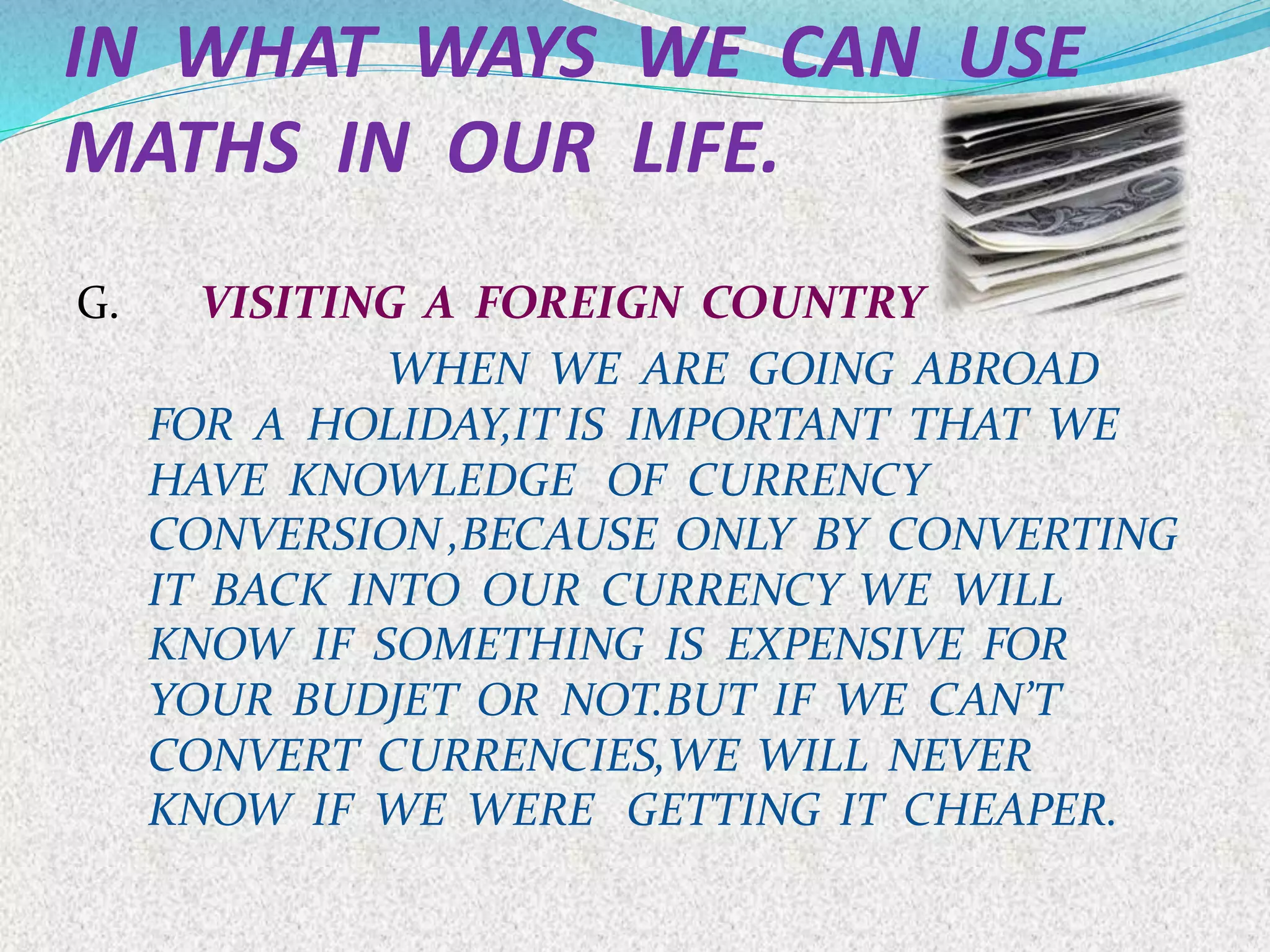 IN WHAT WAYS WE CAN USE
MATHS IN OUR LIFE.
G. VISITING A FOREIGN COUNTRY
WHEN WE ARE GOING ABROAD
FOR A HOLIDAY,IT IS IMPORTANT THAT WE
HAVE KNOWLEDGE OF CURRENCY
CONVERSION ,BECAUSE ONLY BY CONVERTING
IT BACK INTO OUR CURRENCY WE WILL
KNOW IF SOMETHING IS EXPENSIVE FOR
YOUR BUDJET OR NOT.BUT IF WE CAN’T
CONVERT CURRENCIES,WE WILL NEVER
KNOW IF WE WERE GETTING IT CHEAPER.
 