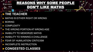 REASONS WHY SOME PEOPLE
DON’T LIKE MATHS
 THE TEACHER
 MATHS IS EITHER RIGHT OR WRONG
 BORING
 COMPLEXITY
 THE WRONG PORTION AT WRONG AGE
 INABILITY TO MEMORIZE MATHS
 INABILITY TO WINNING A CHALLENGE
 FEAR OF HUMILIATION/ CRITICISM
 INCOMPLETE INSTRUCTION
 CONGESTED CLASSES
 
