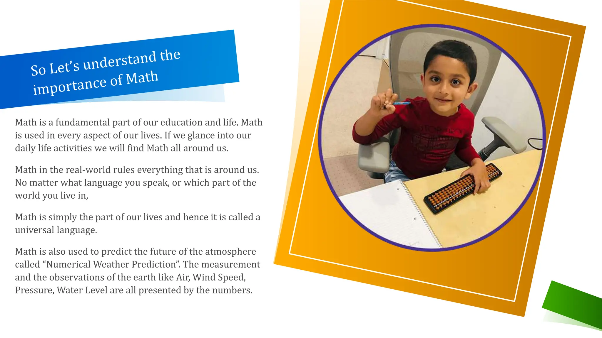 Math is a fundamental part of our education and life. Math
is used in every aspect of our lives. If we glance into our
daily life activities we will find Math all around us.
Math in the real-world rules everything that is around us.
No matter what language you speak, or which part of the
world you live in,
Math is simply the part of our lives and hence it is called a
universal language.
Math is also used to predict the future of the atmosphere
called “Numerical Weather Prediction”. The measurement
and the observations of the earth like Air, Wind Speed,
Pressure, Water Level are all presented by the numbers.
 
