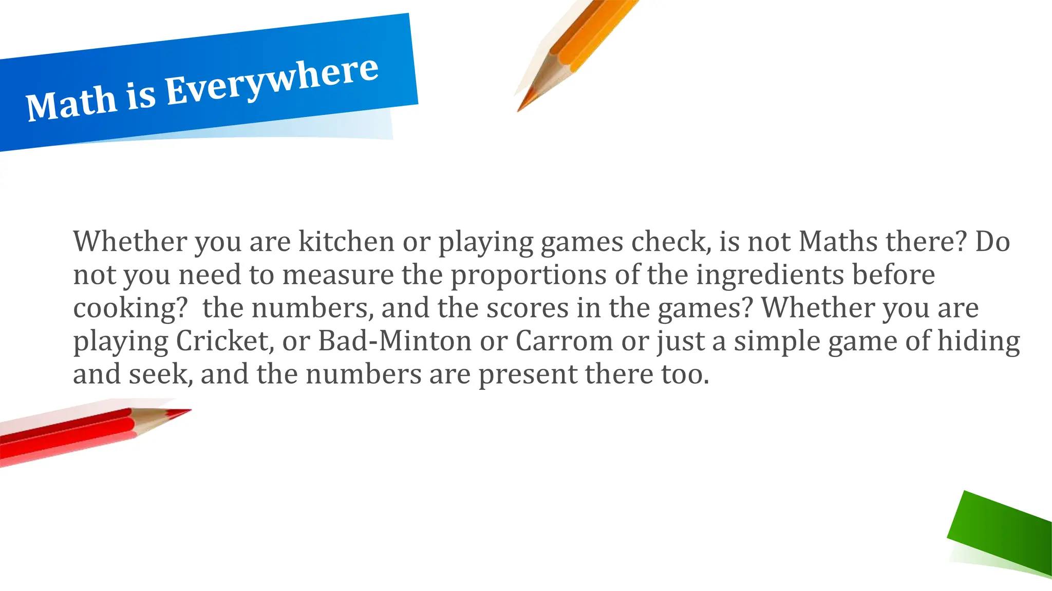 Whether you are kitchen or playing games check, is not Maths there? Do
not you need to measure the proportions of the ingredients before
cooking? the numbers, and the scores in the games? Whether you are
playing Cricket, or Bad-Minton or Carrom or just a simple game of hiding
and seek, and the numbers are present there too.
 