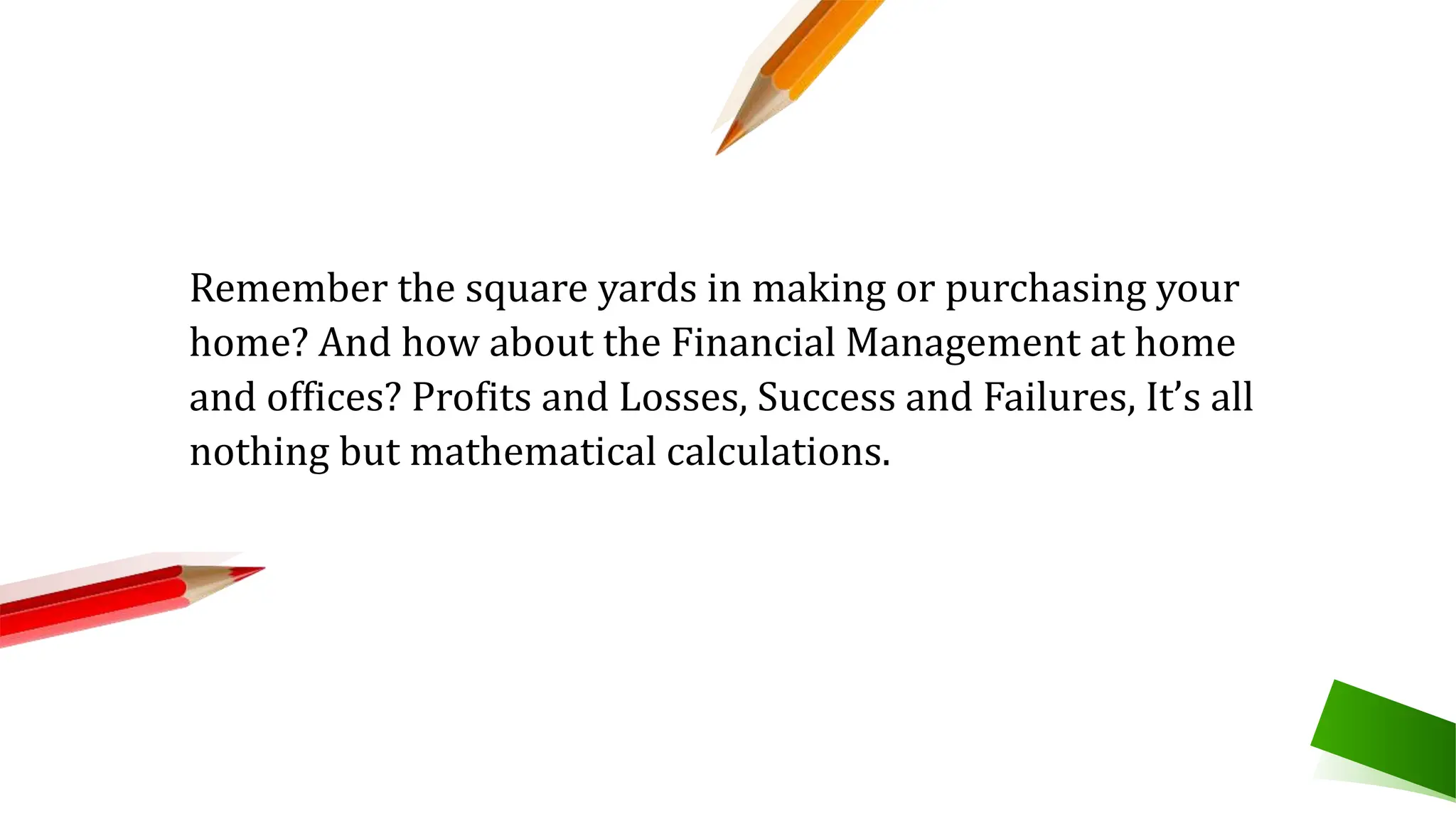 Remember the square yards in making or purchasing your
home? And how about the Financial Management at home
and offices? Profits and Losses, Success and Failures, It’s all
nothing but mathematical calculations.
 