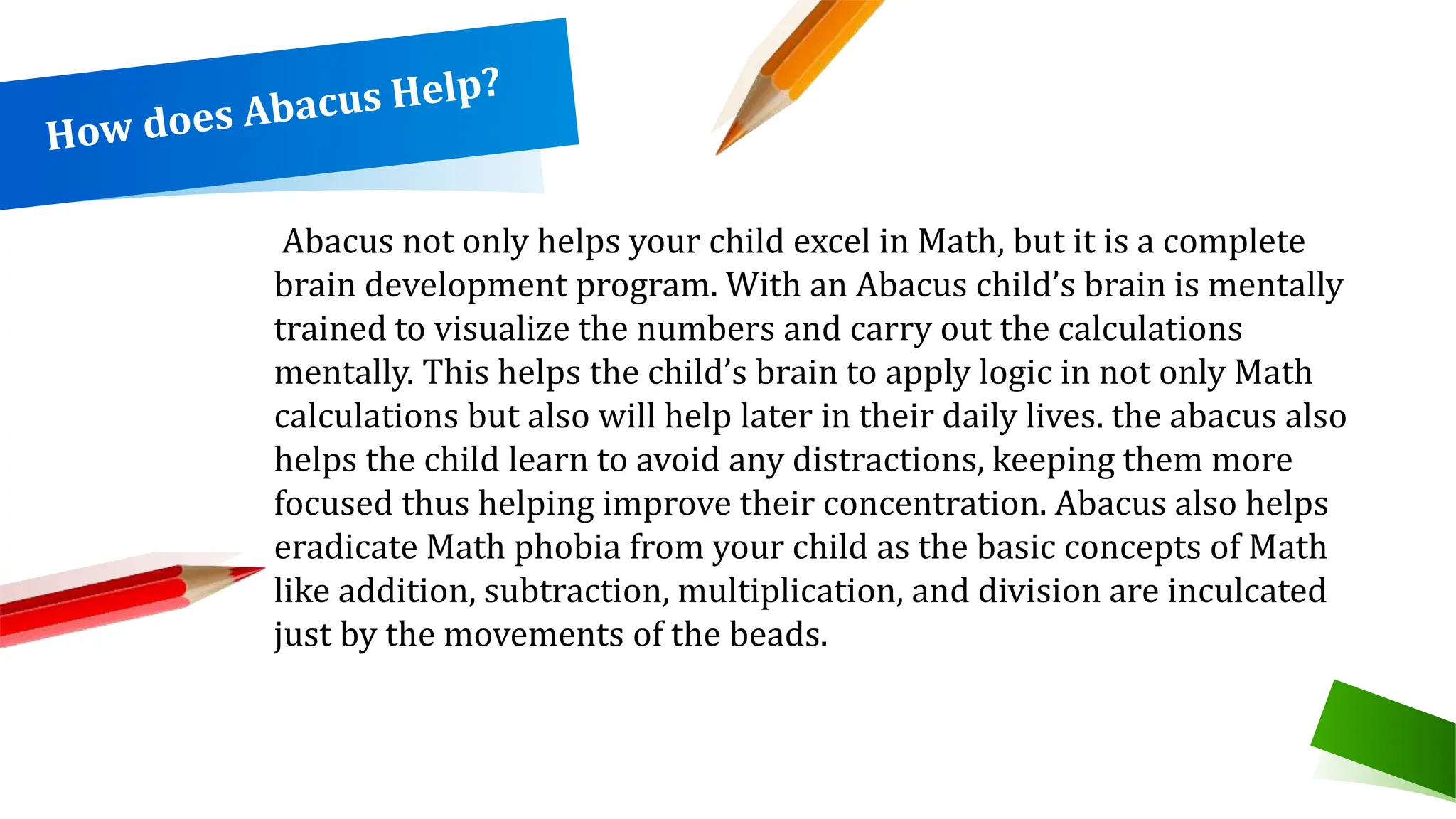 Abacus not only helps your child excel in Math, but it is a complete
brain development program. With an Abacus child’s brain is mentally
trained to visualize the numbers and carry out the calculations
mentally. This helps the child’s brain to apply logic in not only Math
calculations but also will help later in their daily lives. the abacus also
helps the child learn to avoid any distractions, keeping them more
focused thus helping improve their concentration. Abacus also helps
eradicate Math phobia from your child as the basic concepts of Math
like addition, subtraction, multiplication, and division are inculcated
just by the movements of the beads.
 