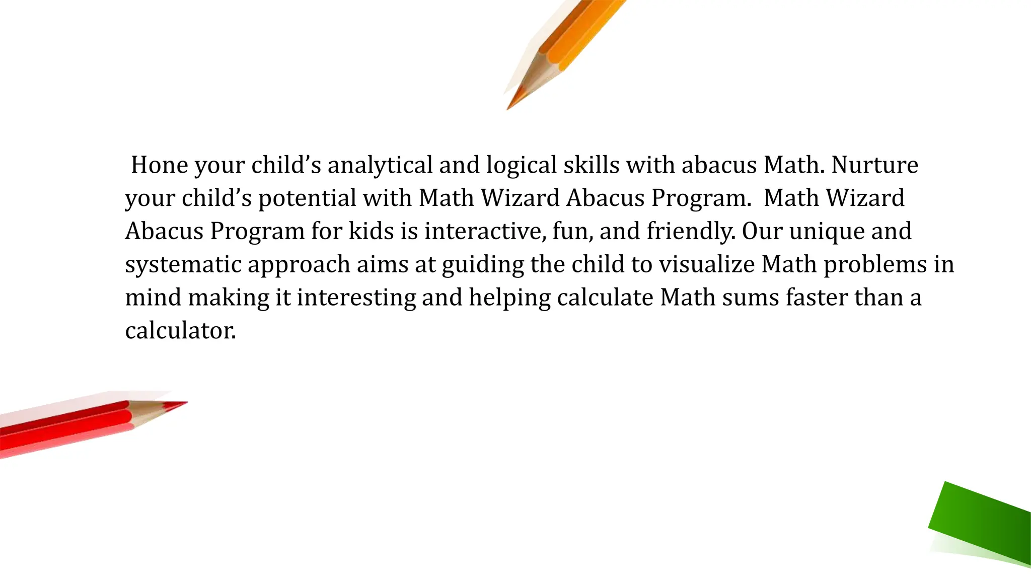 Hone your child’s analytical and logical skills with abacus Math. Nurture
your child’s potential with Math Wizard Abacus Program. Math Wizard
Abacus Program for kids is interactive, fun, and friendly. Our unique and
systematic approach aims at guiding the child to visualize Math problems in
mind making it interesting and helping calculate Math sums faster than a
calculator.
 