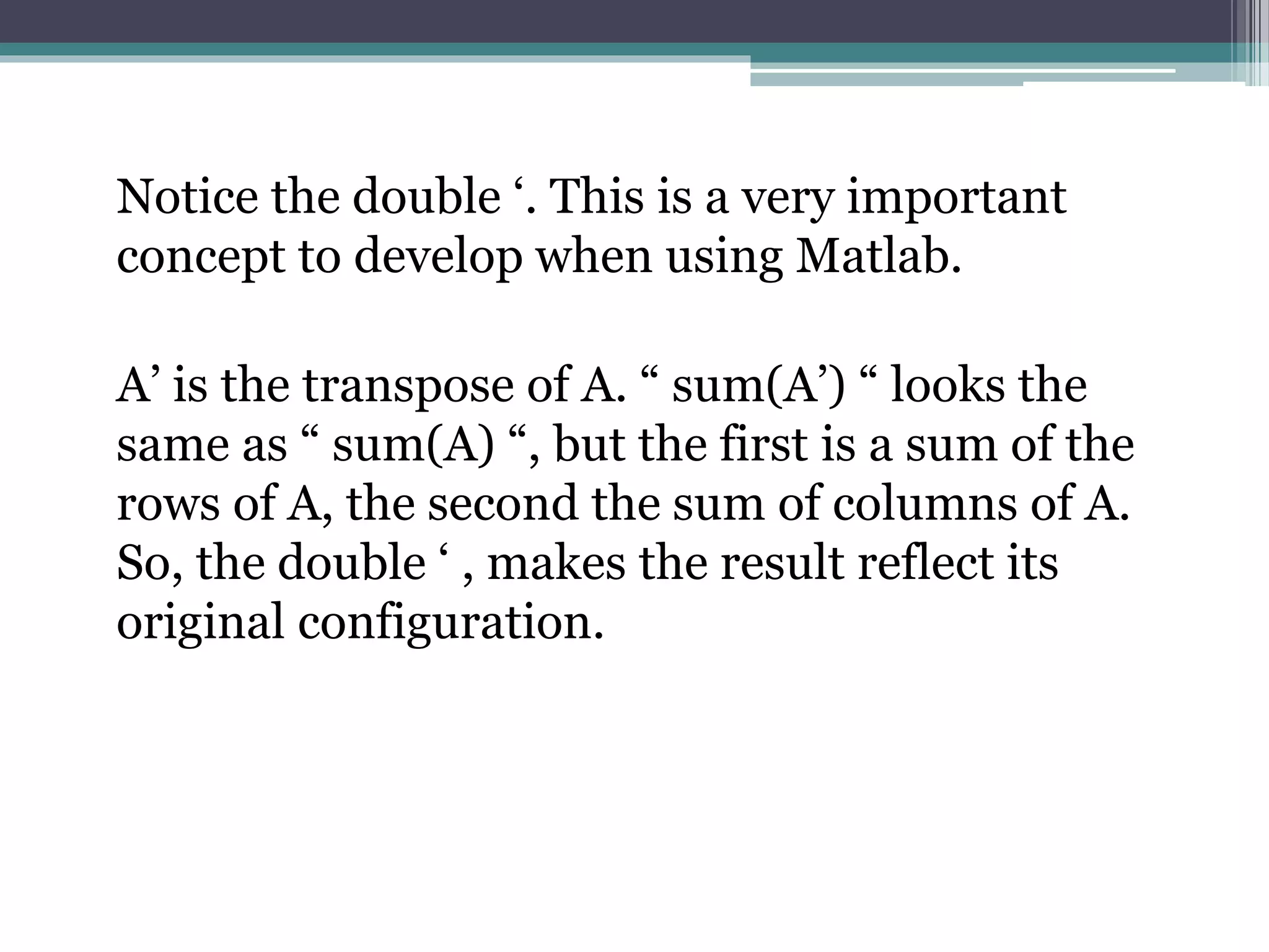 Notice the double ‘. This is a very important
concept to develop when using Matlab.
A’ is the transpose of A. “ sum(A’) “ looks the
same as “ sum(A) “, but the first is a sum of the
rows of A, the second the sum of columns of A.
So, the double ‘ , makes the result reflect its
original configuration.
 