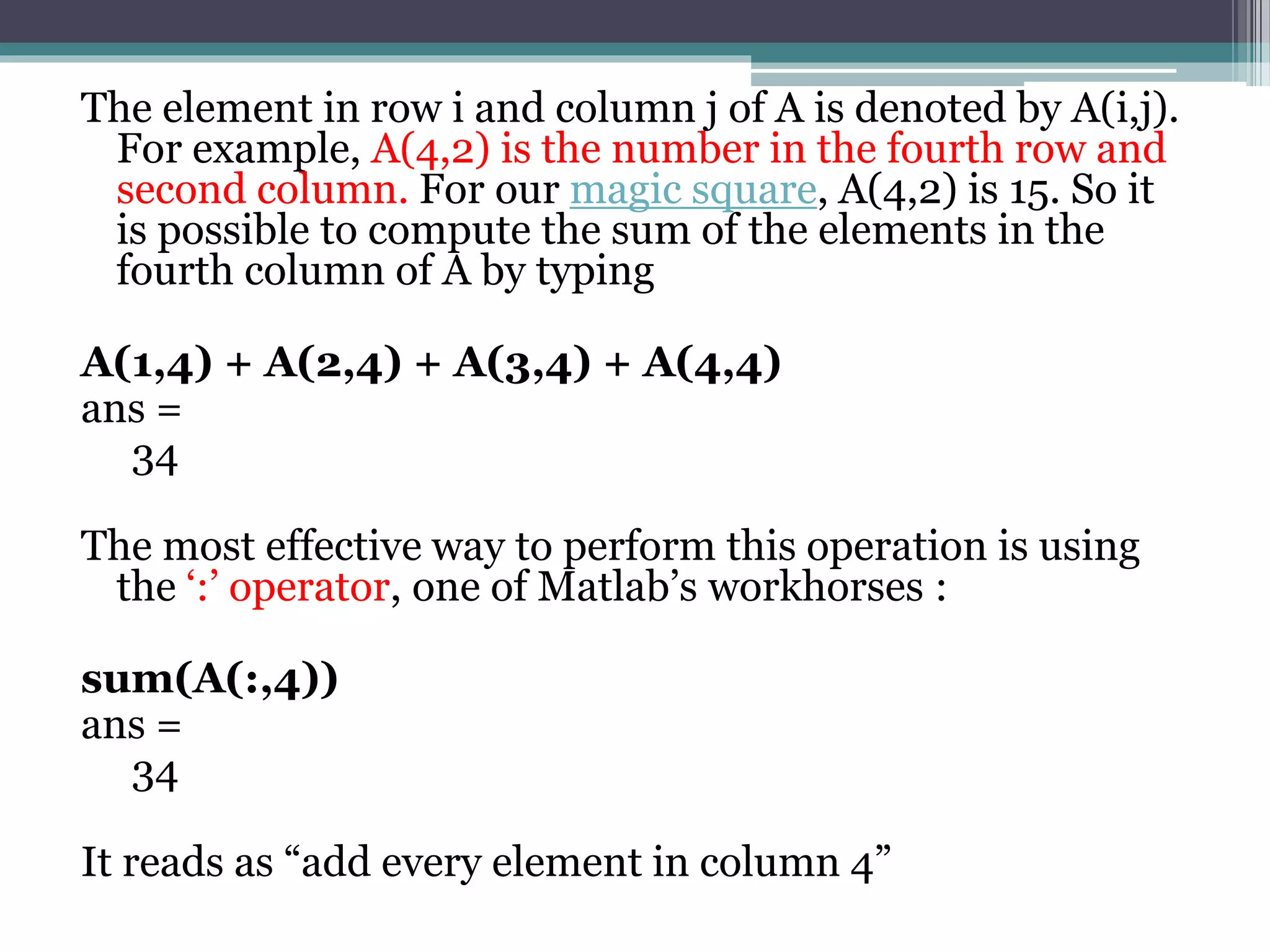 The element in row i and column j of A is denoted by A(i,j).
For example, A(4,2) is the number in the fourth row and
second column. For our magic square, A(4,2) is 15. So it
is possible to compute the sum of the elements in the
fourth column of A by typing
A(1,4) + A(2,4) + A(3,4) + A(4,4)
ans =
34
The most effective way to perform this operation is using
the ‘:’ operator, one of Matlab’s workhorses :
sum(A(:,4))
ans =
34
It reads as “add every element in column 4”
 