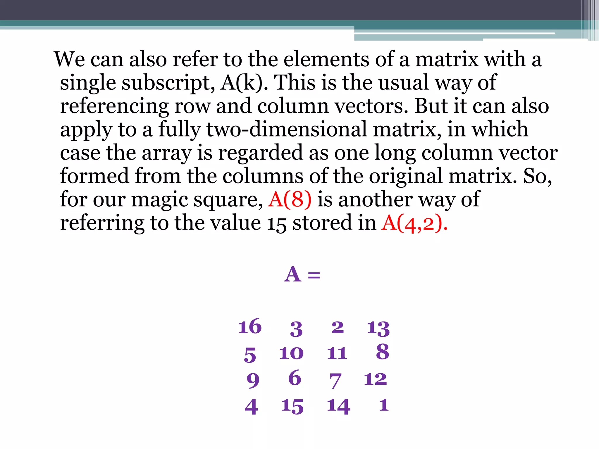 We can also refer to the elements of a matrix with a
single subscript, A(k). This is the usual way of
referencing row and column vectors. But it can also
apply to a fully two-dimensional matrix, in which
case the array is regarded as one long column vector
formed from the columns of the original matrix. So,
for our magic square, A(8) is another way of
referring to the value 15 stored in A(4,2).
A =
16 3 2 13
5 10 11 8
9 6 7 12
4 15 14 1
 
