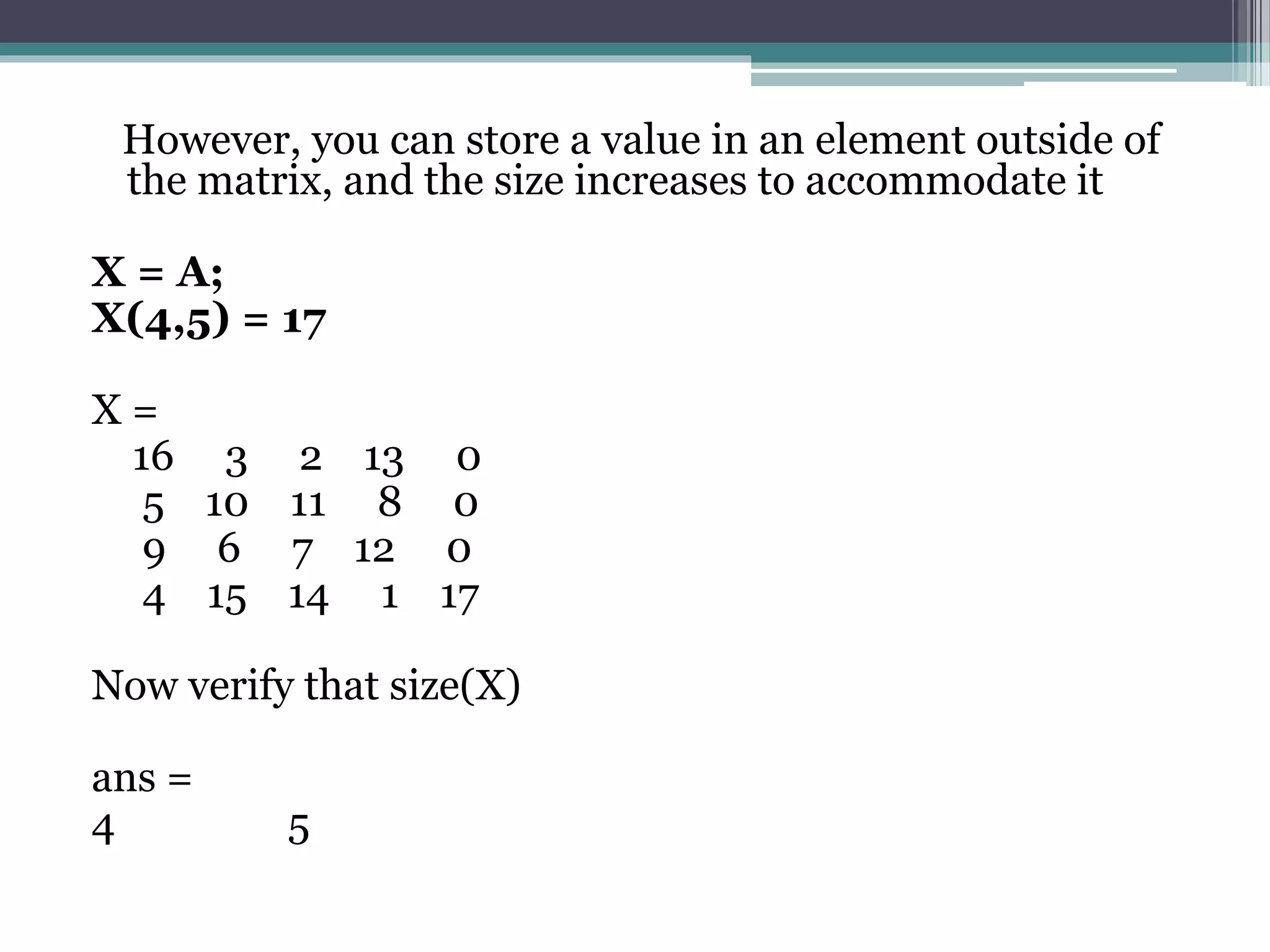 However, you can store a value in an element outside of
the matrix, and the size increases to accommodate it
X = A;
X(4,5) = 17
X =
16 3 2 13 0
5 10 11 8 0
9 6 7 12 0
4 15 14 1 17
Now verify that size(X)
ans =
4 5
 