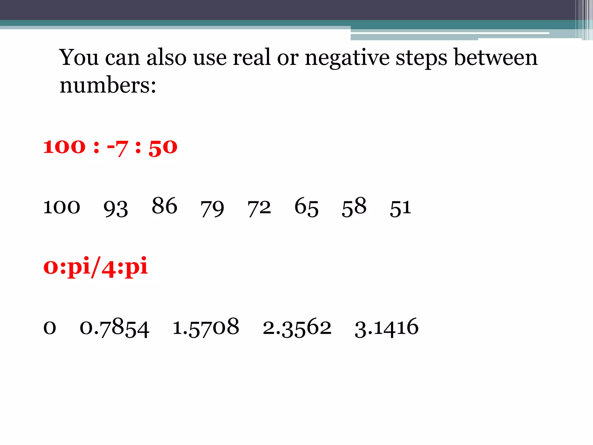 You can also use real or negative steps between
numbers:
100 : -7 : 50
100 93 86 79 72 65 58 51
0:pi/4:pi
0 0.7854 1.5708 2.3562 3.1416
 