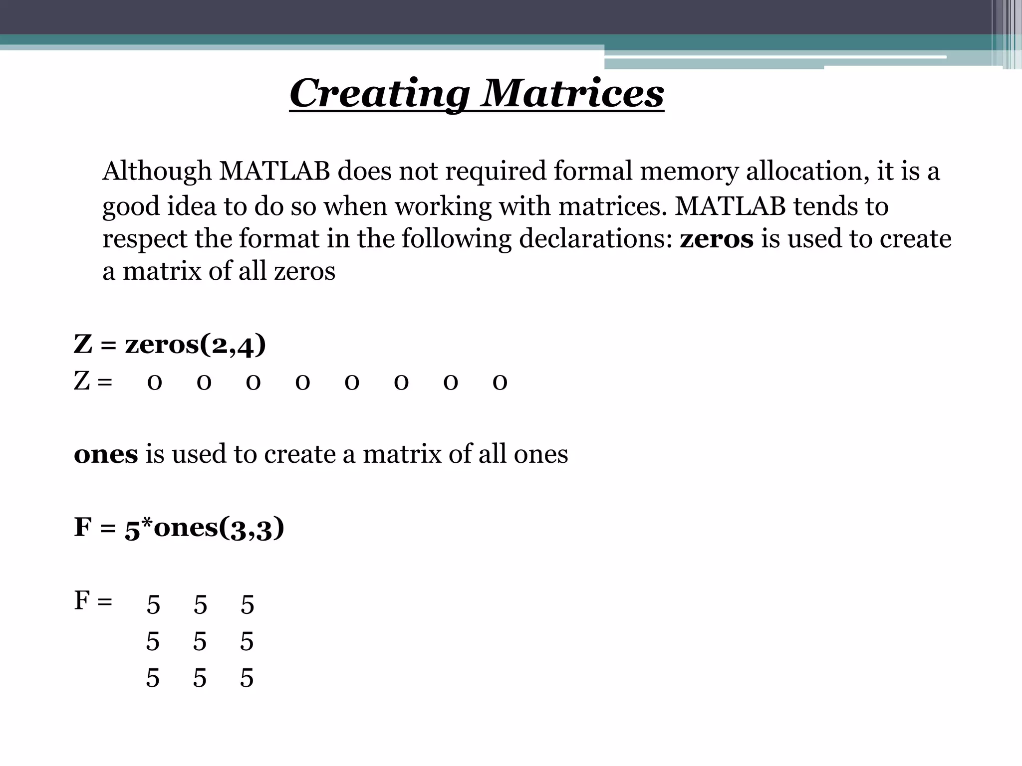 Creating Matrices
Although MATLAB does not required formal memory allocation, it is a
good idea to do so when working with matrices. MATLAB tends to
respect the format in the following declarations: zeros is used to create
a matrix of all zeros
Z = zeros(2,4)
Z = 0 0 0 0 0 0 0 0
ones is used to create a matrix of all ones
F = 5*ones(3,3)
F = 5 5 5
5 5 5
5 5 5
 