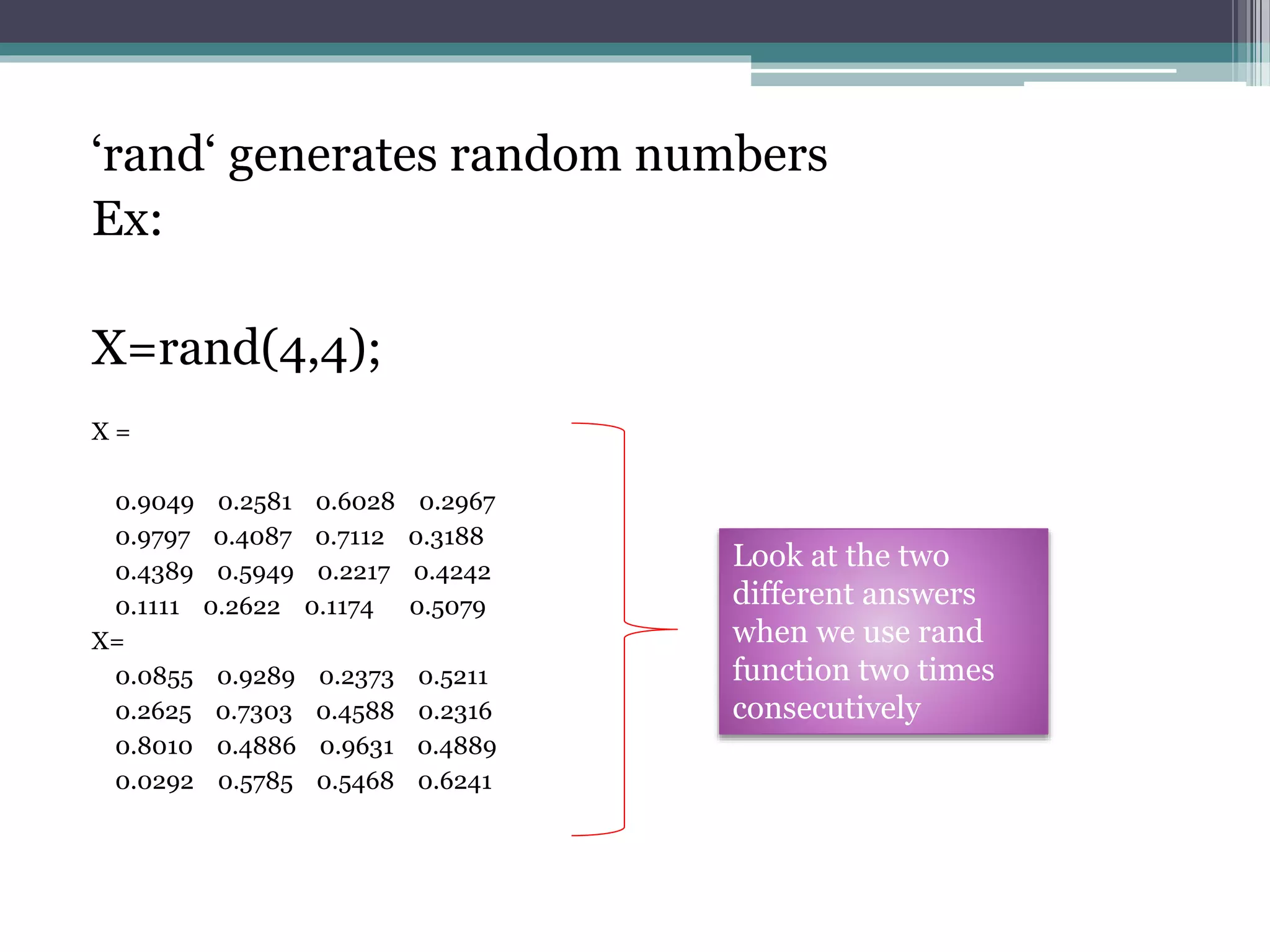 ‘rand‘ generates random numbers
Ex:
X=rand(4,4);
X =
0.9049 0.2581 0.6028 0.2967
0.9797 0.4087 0.7112 0.3188
0.4389 0.5949 0.2217 0.4242
0.1111 0.2622 0.1174 0.5079
X=
0.0855 0.9289 0.2373 0.5211
0.2625 0.7303 0.4588 0.2316
0.8010 0.4886 0.9631 0.4889
0.0292 0.5785 0.5468 0.6241
Look at the two
different answers
when we use rand
function two times
consecutively
 