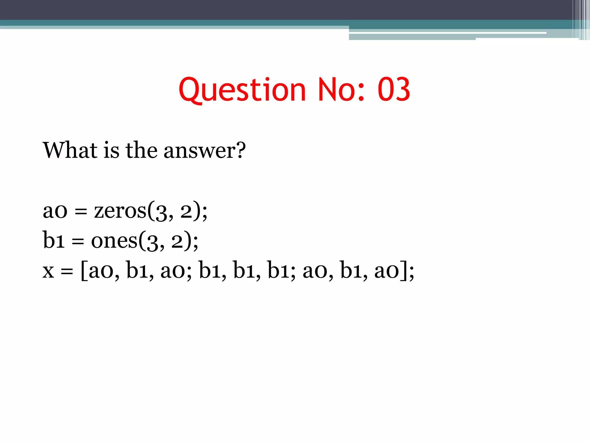 Question No: 03
What is the answer?
a0 = zeros(3, 2);
b1 = ones(3, 2);
x = [a0, b1, a0; b1, b1, b1; a0, b1, a0];
 