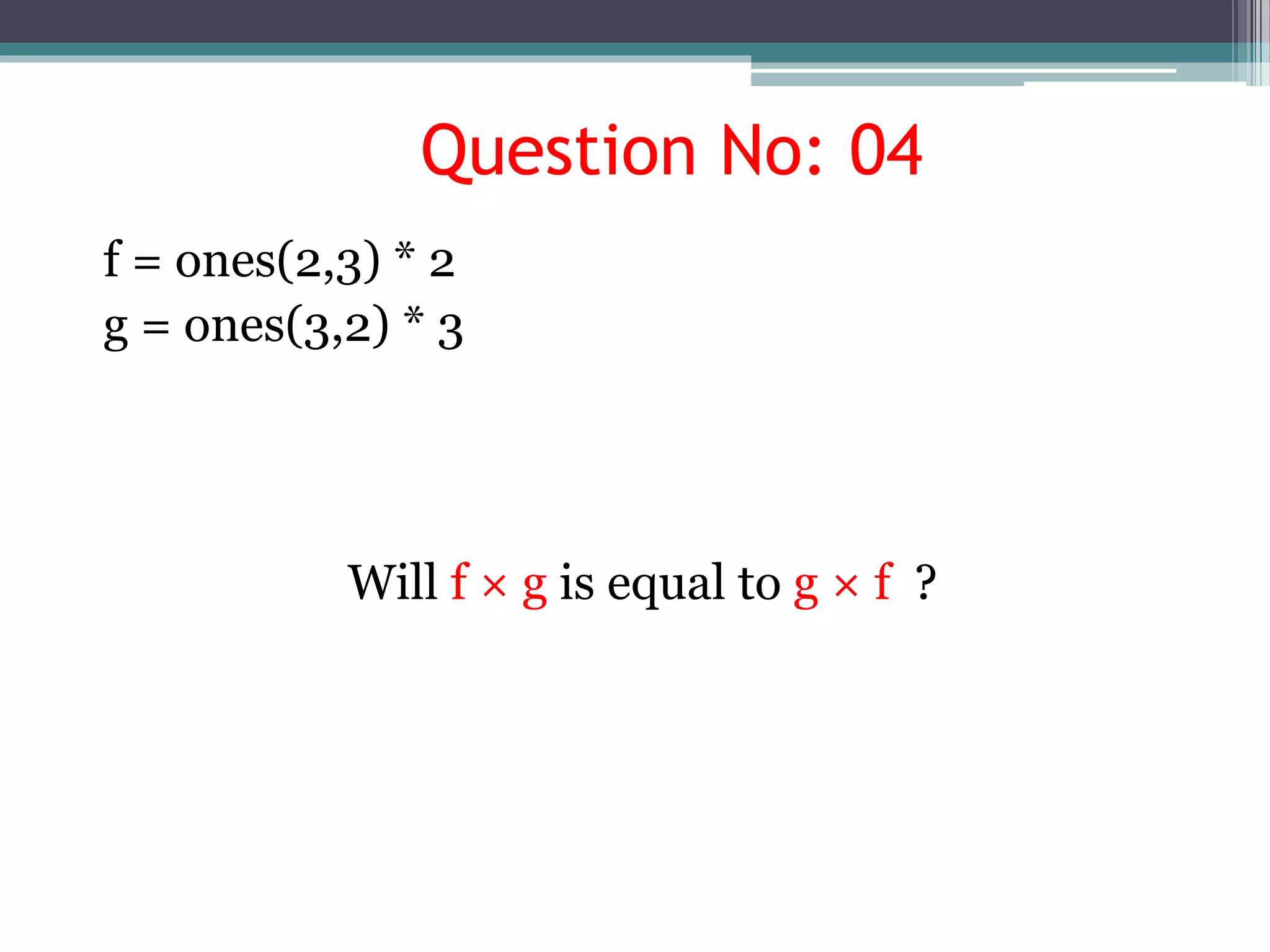 Question No: 04
f = ones(2,3) * 2
g = ones(3,2) * 3
Will f × g is equal to g × f ?
 