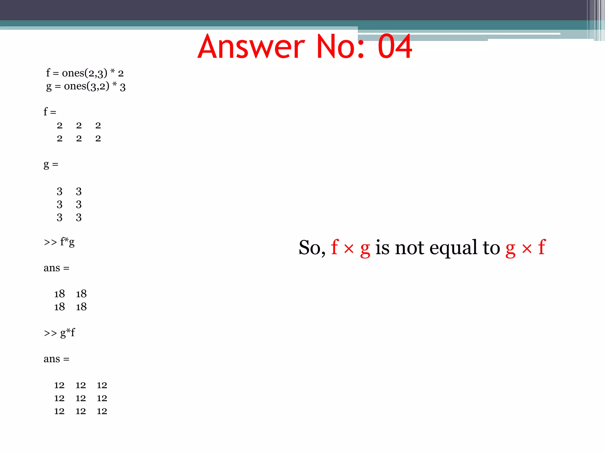 Answer No: 04
f = ones(2,3) * 2
g = ones(3,2) * 3
f =
2 2 2
2 2 2
g =
3 3
3 3
3 3
>> f*g
ans =
18 18
18 18
>> g*f
ans =
12 12 12
12 12 12
12 12 12
So, f × g is not equal to g × f
 