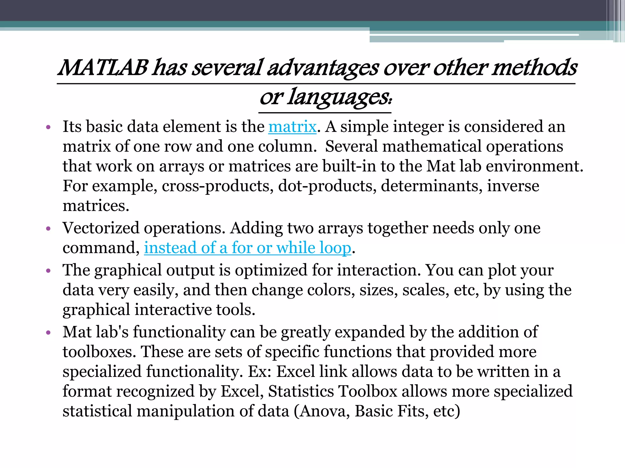 MATLAB has several advantages over other methods
or languages:
• Its basic data element is the matrix. A simple integer is considered an
matrix of one row and one column. Several mathematical operations
that work on arrays or matrices are built-in to the Mat lab environment.
For example, cross-products, dot-products, determinants, inverse
matrices.
• Vectorized operations. Adding two arrays together needs only one
command, instead of a for or while loop.
• The graphical output is optimized for interaction. You can plot your
data very easily, and then change colors, sizes, scales, etc, by using the
graphical interactive tools.
• Mat lab's functionality can be greatly expanded by the addition of
toolboxes. These are sets of specific functions that provided more
specialized functionality. Ex: Excel link allows data to be written in a
format recognized by Excel, Statistics Toolbox allows more specialized
statistical manipulation of data (Anova, Basic Fits, etc)
 