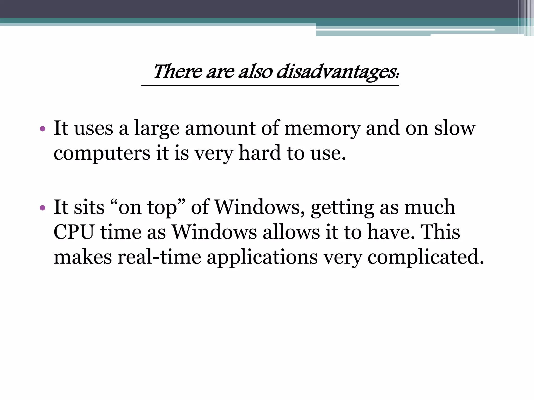 There are also disadvantages:
• It uses a large amount of memory and on slow
computers it is very hard to use.
• It sits “on top” of Windows, getting as much
CPU time as Windows allows it to have. This
makes real-time applications very complicated.
 