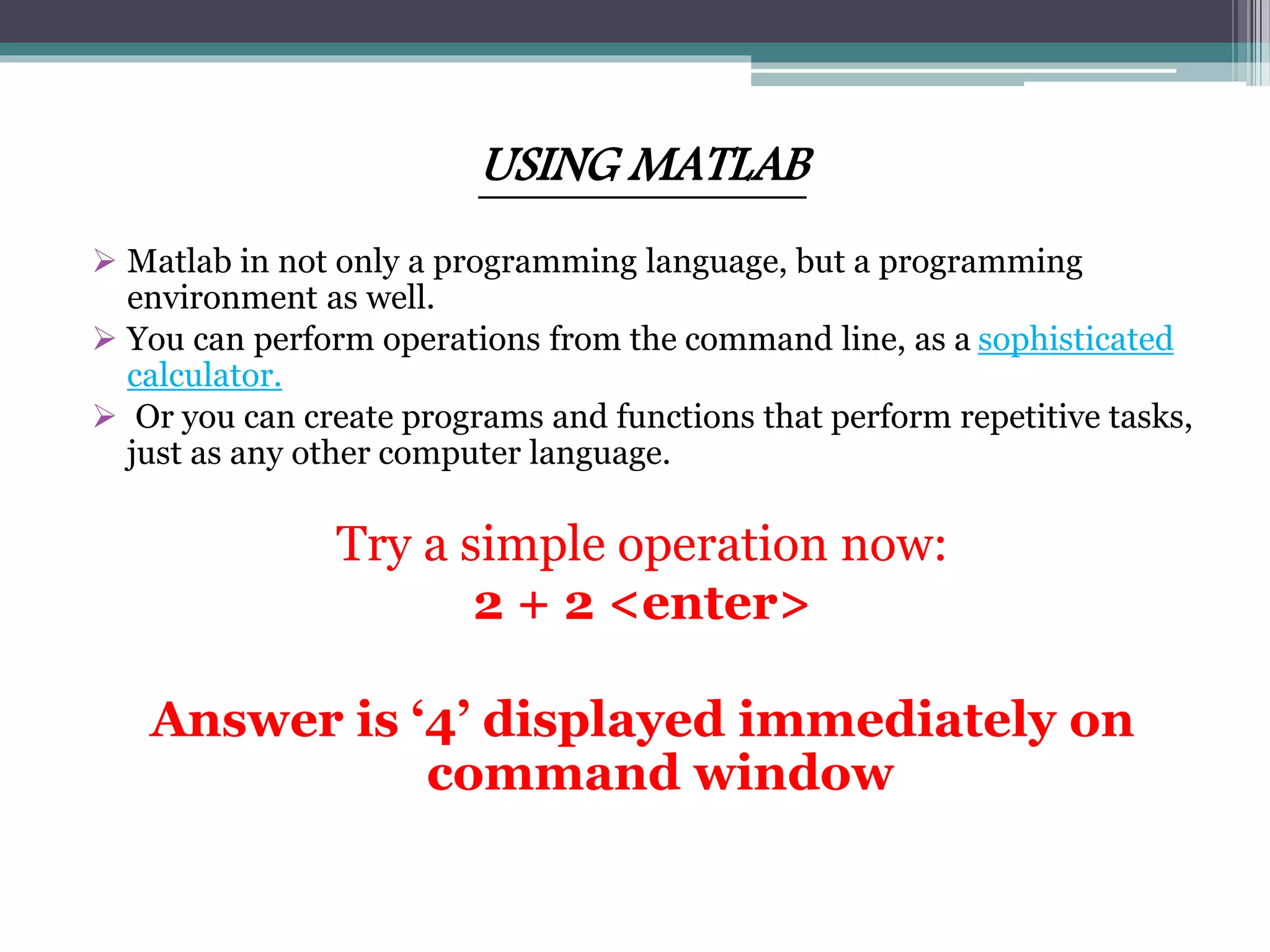 USING MATLAB
 Matlab in not only a programming language, but a programming
environment as well.
 You can perform operations from the command line, as a sophisticated
calculator.
 Or you can create programs and functions that perform repetitive tasks,
just as any other computer language.
Try a simple operation now:
2 + 2 <enter>
Answer is ‘4’ displayed immediately on
command window
 