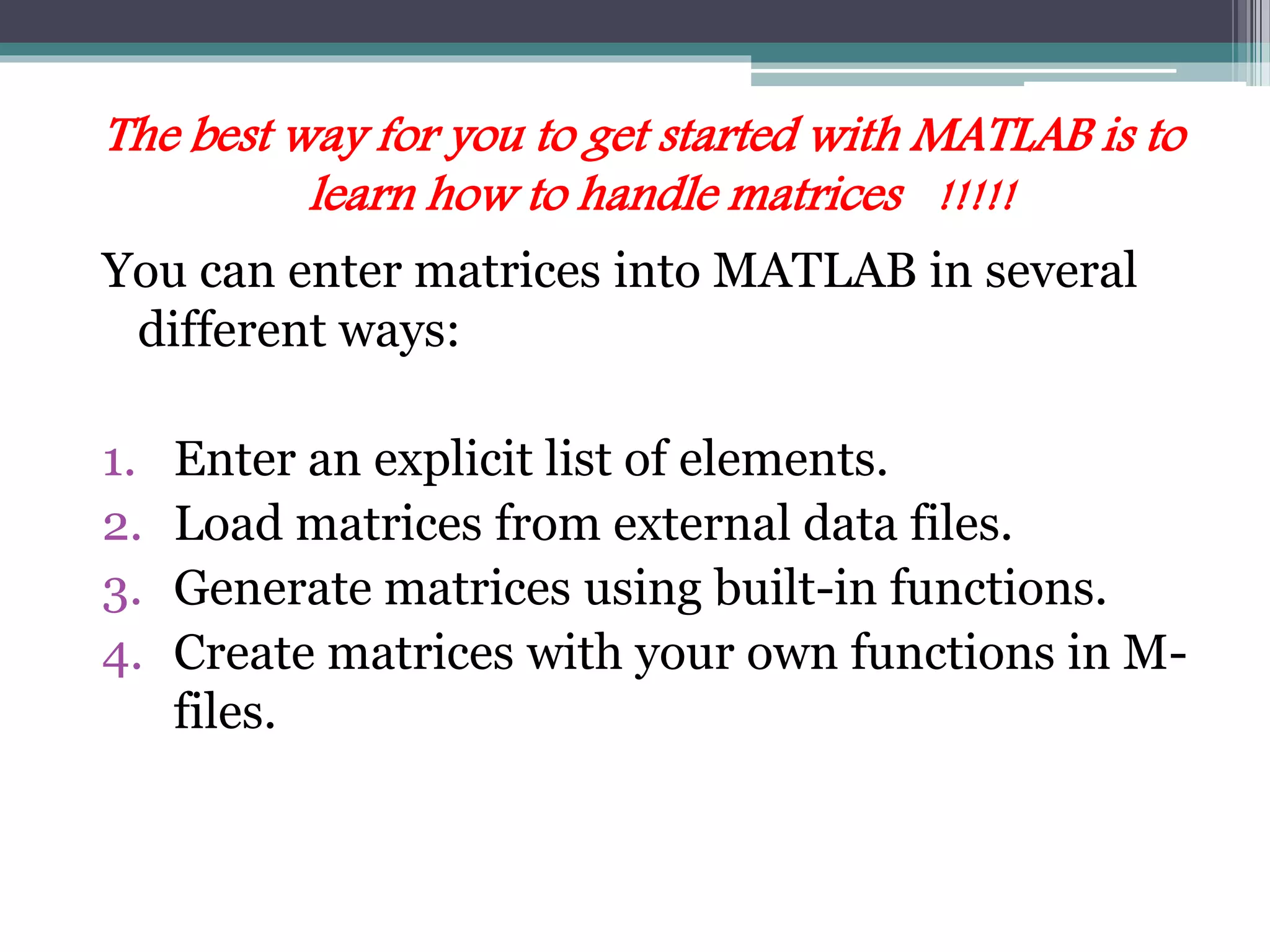 The best way for you to get started with MATLAB is to
learn how to handle matrices !!!!!
You can enter matrices into MATLAB in several
different ways:
1. Enter an explicit list of elements.
2. Load matrices from external data files.
3. Generate matrices using built-in functions.
4. Create matrices with your own functions in M-
files.
 
