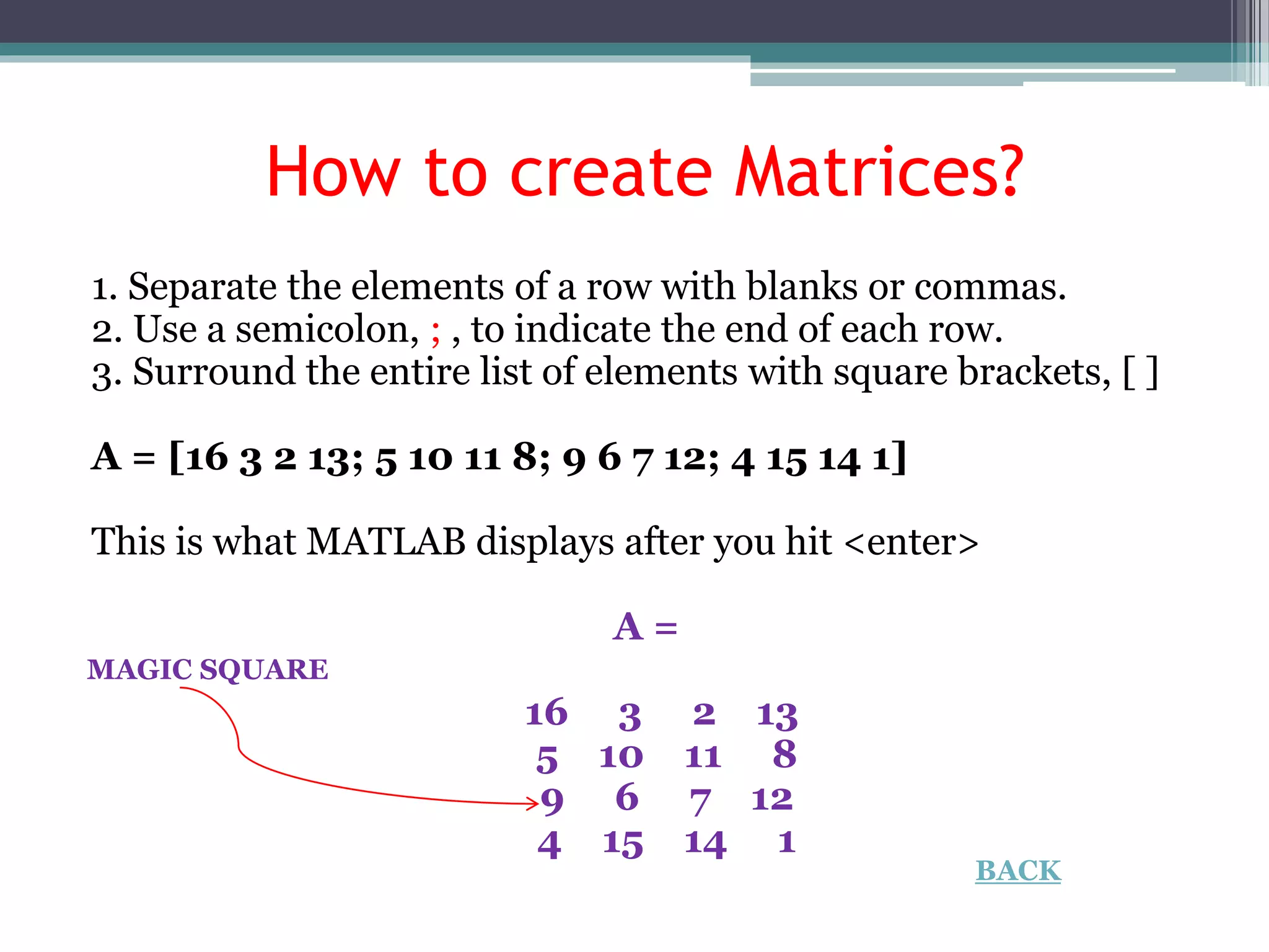 How to create Matrices?
1. Separate the elements of a row with blanks or commas.
2. Use a semicolon, ; , to indicate the end of each row.
3. Surround the entire list of elements with square brackets, [ ]
A = [16 3 2 13; 5 10 11 8; 9 6 7 12; 4 15 14 1]
This is what MATLAB displays after you hit <enter>
A =
16 3 2 13
5 10 11 8
9 6 7 12
4 15 14 1
MAGIC SQUARE
BACK
 