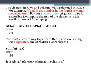 The element in row i and column j of A is denoted by A(i,j).
For example, A(4,2) is the number in the fourth row and
second column. For our magic square, A(4,2) is 15. So it
is possible to compute the sum of the elements in the
fourth column of A by typing
A(1,4) + A(2,4) + A(3,4) + A(4,4)
ans =
34
The most effective way to perform this operation is using
the ‘:’ operator, one of Matlab’s workhorses :
sum(A(:,4))
ans =
34
It reads as “add every element in column 4”
 