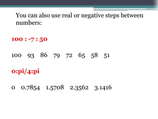 You can also use real or negative steps between
numbers:
100 : -7 : 50
100 93 86 79 72 65 58 51
0:pi/4:pi
0 0.7854 1.5708 2.3562 3.1416
 