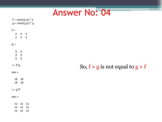 Answer No: 04
f = ones(2,3) * 2
g = ones(3,2) * 3
f =
2 2 2
2 2 2
g =
3 3
3 3
3 3
>> f*g
ans =
18 18
18 18
>> g*f
ans =
12 12 12
12 12 12
12 12 12
So, f × g is not equal to g × f
 