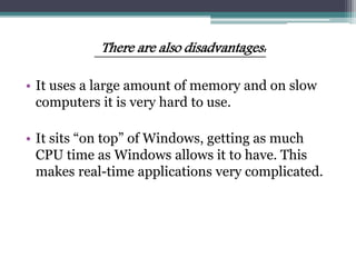 There are also disadvantages:
• It uses a large amount of memory and on slow
computers it is very hard to use.
• It sits “on top” of Windows, getting as much
CPU time as Windows allows it to have. This
makes real-time applications very complicated.
 