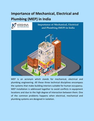 Importance of Mechanical, Electrical and
Plumbing (MEP) in India
MEP is an acronym which stands for mechanical, electrical and
plumbing engineering. All these three technical disciplines encompass
the systems that make building interiors suitable for human occupancy.
MEP installation is addressed together to avoid conflicts in equipment
locations and due to the high degree of interaction between them. One
of the common problems happens when electrical, mechanical and
plumbing systems are designed in isolation.
 