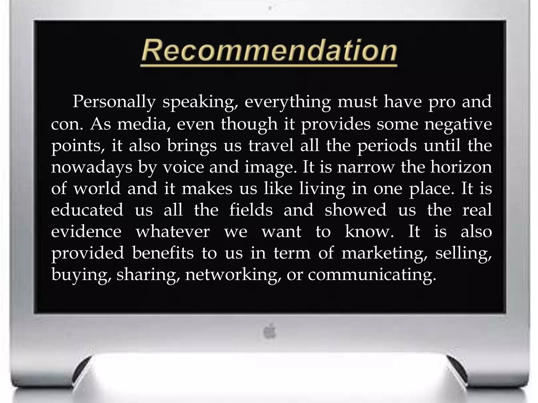 RecommendationPersonally speaking, everything must have pro and con. As media, even though it provides some negative points, it also brings us travel all the periods until the nowadays by voice and image. It is narrow the horizon of world and it makes us like living in one place. It is educated us all the fields and showed us the real evidence whatever we want to know. It is also provided benefits to us in term of marketing, selling, buying, sharing, networking, or communicating.   
