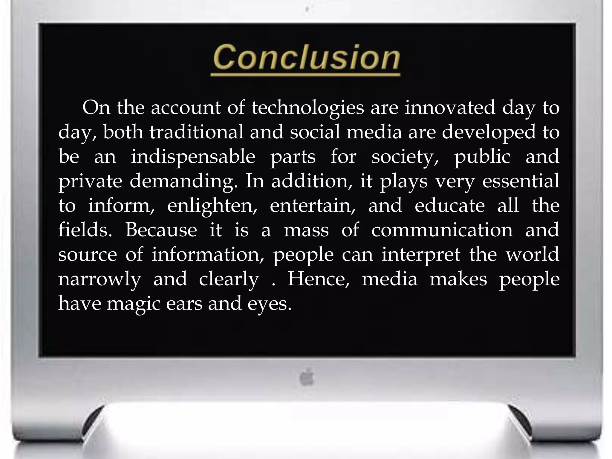ConclusionOn the account of technologies are innovated day to day, both traditional and social media are developed to be an indispensable parts for society, public and private demanding. In addition, it plays very essential to inform, enlighten, entertain, and educate all the fields. Because it is a mass of communication and source of information, people can interpret the world narrowly and clearly . Hence, media makes people have magic ears and eyes. 