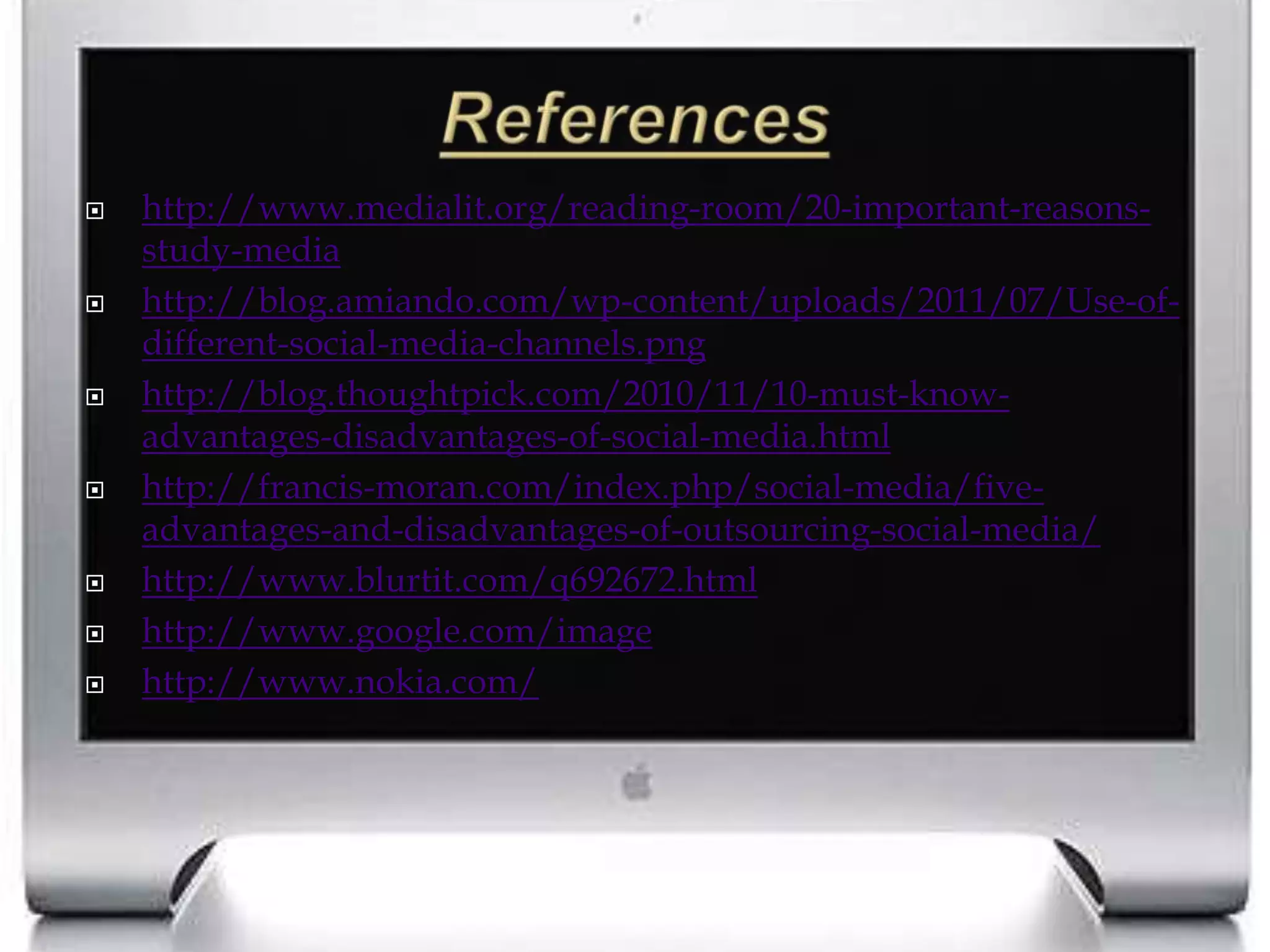 Referenceshttp://www.medialit.org/reading-room/20-important-reasons-study-mediahttp://blog.amiando.com/wp-content/uploads/2011/07/Use-of-different-social-media-channels.pnghttp://blog.thoughtpick.com/2010/11/10-must-know-advantages-disadvantages-of-social-media.htmlhttp://francis-moran.com/index.php/social-media/five-advantages-and-disadvantages-of-outsourcing-social-media/http://www.blurtit.com/q692672.htmlhttp://www.google.com/imagehttp://www.nokia.com/