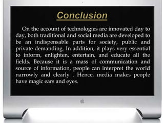 ConclusionOn the account of technologies are innovated day to day, both traditional and social media are developed to be an indispensable parts for society, public and private demanding. In addition, it plays very essential to inform, enlighten, entertain, and educate all the fields. Because it is a mass of communication and source of information, people can interpret the world narrowly and clearly . Hence, media makes people have magic ears and eyes. 