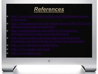 Referenceshttp://www.medialit.org/reading-room/20-important-reasons-study-mediahttp://blog.amiando.com/wp-content/uploads/2011/07/Use-of-different-social-media-channels.pnghttp://blog.thoughtpick.com/2010/11/10-must-know-advantages-disadvantages-of-social-media.htmlhttp://francis-moran.com/index.php/social-media/five-advantages-and-disadvantages-of-outsourcing-social-media/http://www.blurtit.com/q692672.htmlhttp://www.google.com/imagehttp://www.nokia.com/