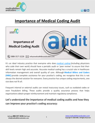 Call now 888-357-3226 (Toll Free)
info@medicalbillersandcoders.com
www.medicalbillersandcoders.com
Copyright ©-2020 MBC. All Rights Reserved
1
Importance of Medical Coding Audit
It’s an ideal industry practice that everyone who does medical coding (including physicians
who code their own work) should have a periodic audit or ‘peer review’ to assure that their
skill levels remain high and accurate. Accurate medical coding has a crucial role in healthcare
information management and overall quality of care. Although Medical Billers and Coders
(MBC) provide complete assistance for your practice’s coding, we recognize that this is not
always the desired solution for everyone. Every practice has unique coding requirements, one
size does not fit all.
Frequent internal or external audits can reveal inaccuracy issues, such as outdated codes or
even fraudulent billing. These audits provide a quality assurance process that helps
organizations obtain proper reimbursement and maintain regulatory compliance.
Let’s understand the importance of medical coding audits and how they
can improve your practice’s coding accuracy:
 