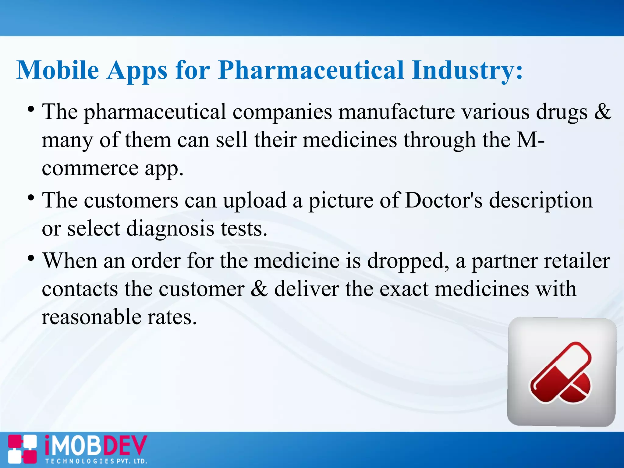 
The pharmaceutical companies manufacture various drugs &
many of them can sell their medicines through the M-
commerce app.

The customers can upload a picture of Doctor's description
or select diagnosis tests.

When an order for the medicine is dropped, a partner retailer
contacts the customer & deliver the exact medicines with
reasonable rates.
Mobile Apps for Pharmaceutical Industry:
 