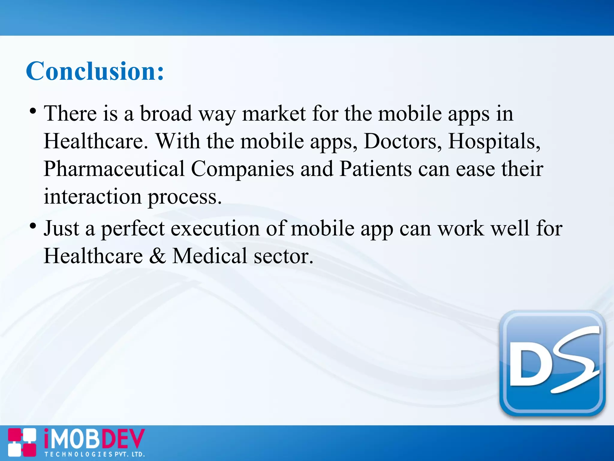 
There is a broad way market for the mobile apps in
Healthcare. With the mobile apps, Doctors, Hospitals,
Pharmaceutical Companies and Patients can ease their
interaction process.

Just a perfect execution of mobile app can work well for
Healthcare & Medical sector.
Conclusion:
 