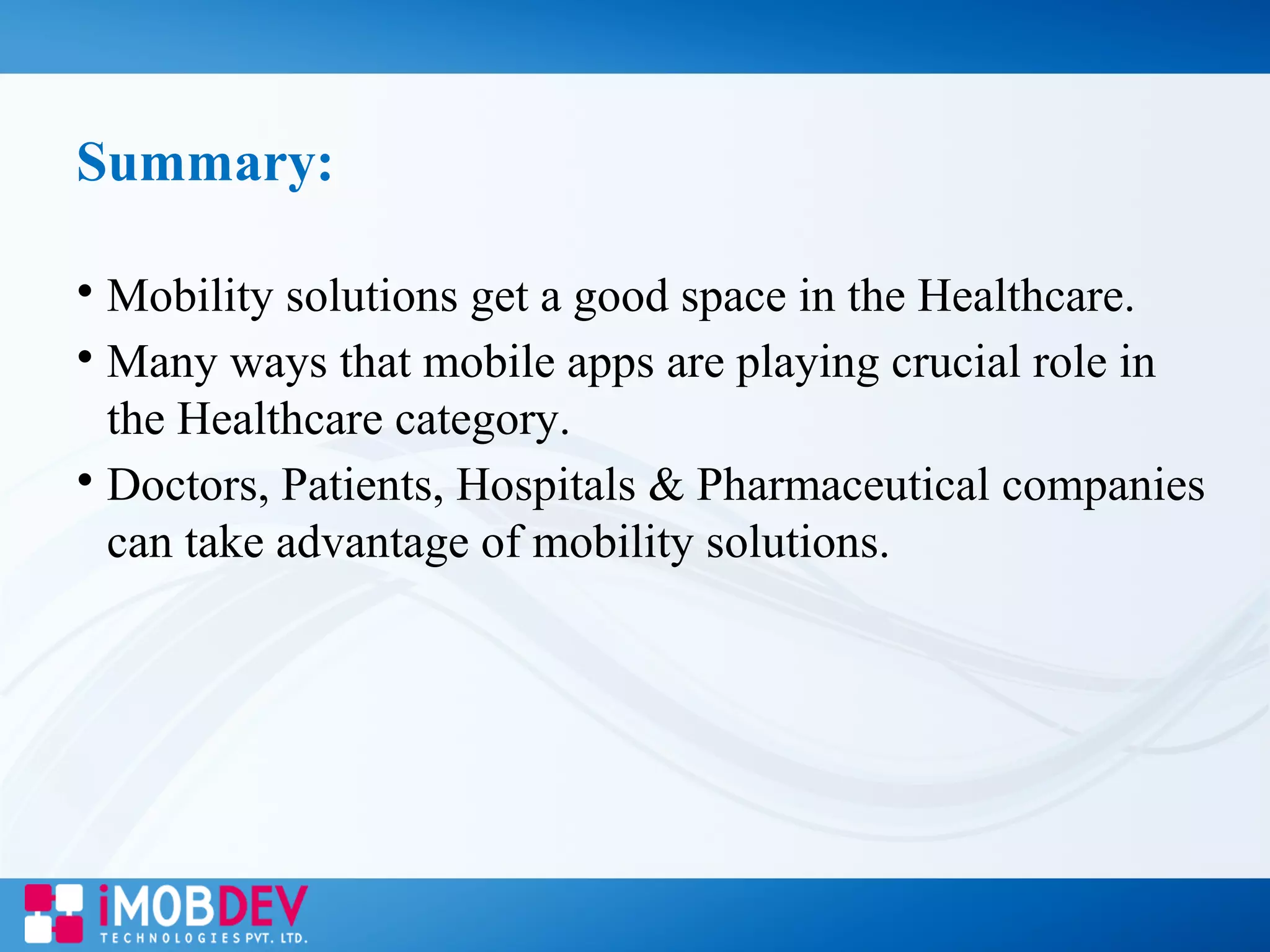 Summary:

Mobility solutions get a good space in the Healthcare.

Many ways that mobile apps are playing crucial role in
the Healthcare category.

Doctors, Patients, Hospitals & Pharmaceutical companies
can take advantage of mobility solutions.
 