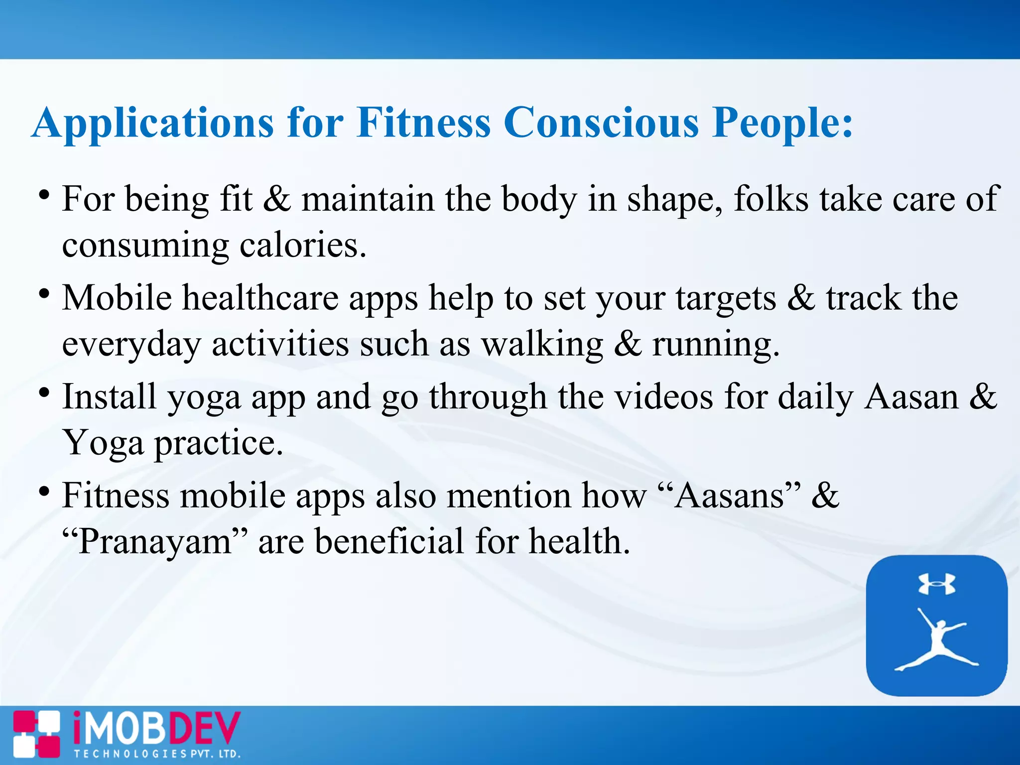 Applications for Fitness Conscious People:

For being fit & maintain the body in shape, folks take care of
consuming calories.

Mobile healthcare apps help to set your targets & track the
everyday activities such as walking & running.

Install yoga app and go through the videos for daily Aasan &
Yoga practice.

Fitness mobile apps also mention how “Aasans” &
“Pranayam” are beneficial for health.
 