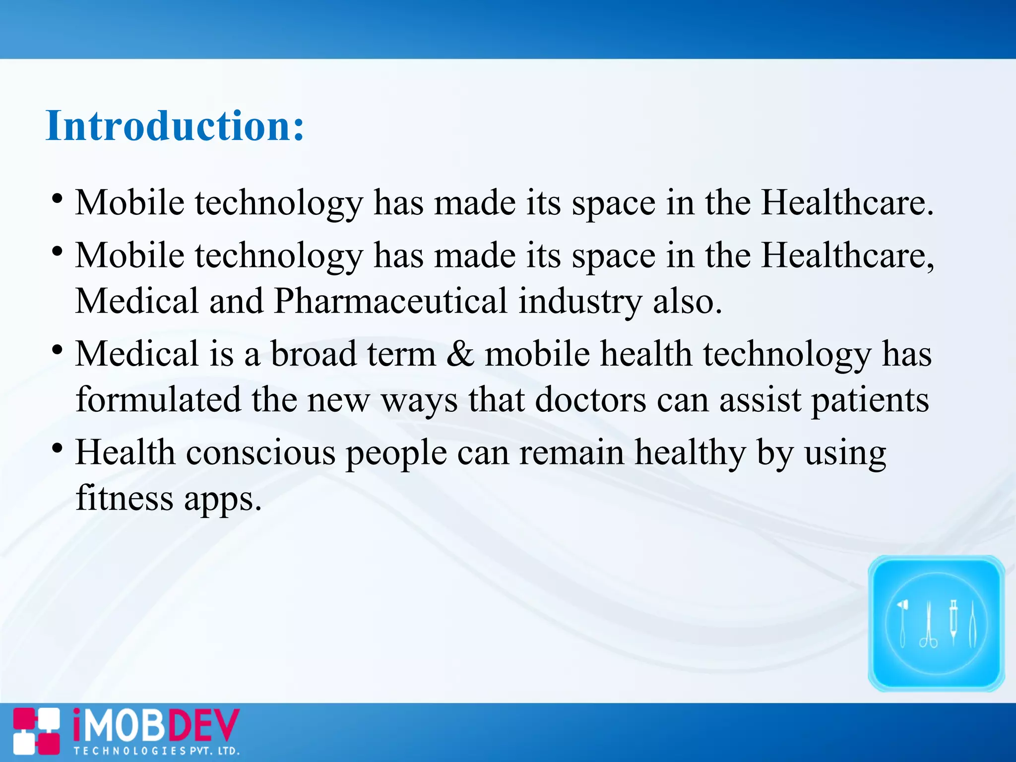 
Mobile technology has made its space in the Healthcare.

Mobile technology has made its space in the Healthcare,
Medical and Pharmaceutical industry also.

Medical is a broad term & mobile health technology has
formulated the new ways that doctors can assist patients

Health conscious people can remain healthy by using
fitness apps.
Introduction:
 