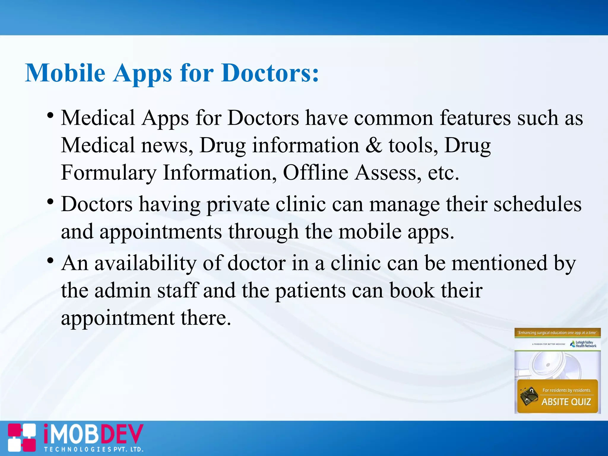 
Medical Apps for Doctors have common features such as
Medical news, Drug information & tools, Drug
Formulary Information, Offline Assess, etc.

Doctors having private clinic can manage their schedules
and appointments through the mobile apps.

An availability of doctor in a clinic can be mentioned by
the admin staff and the patients can book their
appointment there.
Mobile Apps for Doctors:
 
