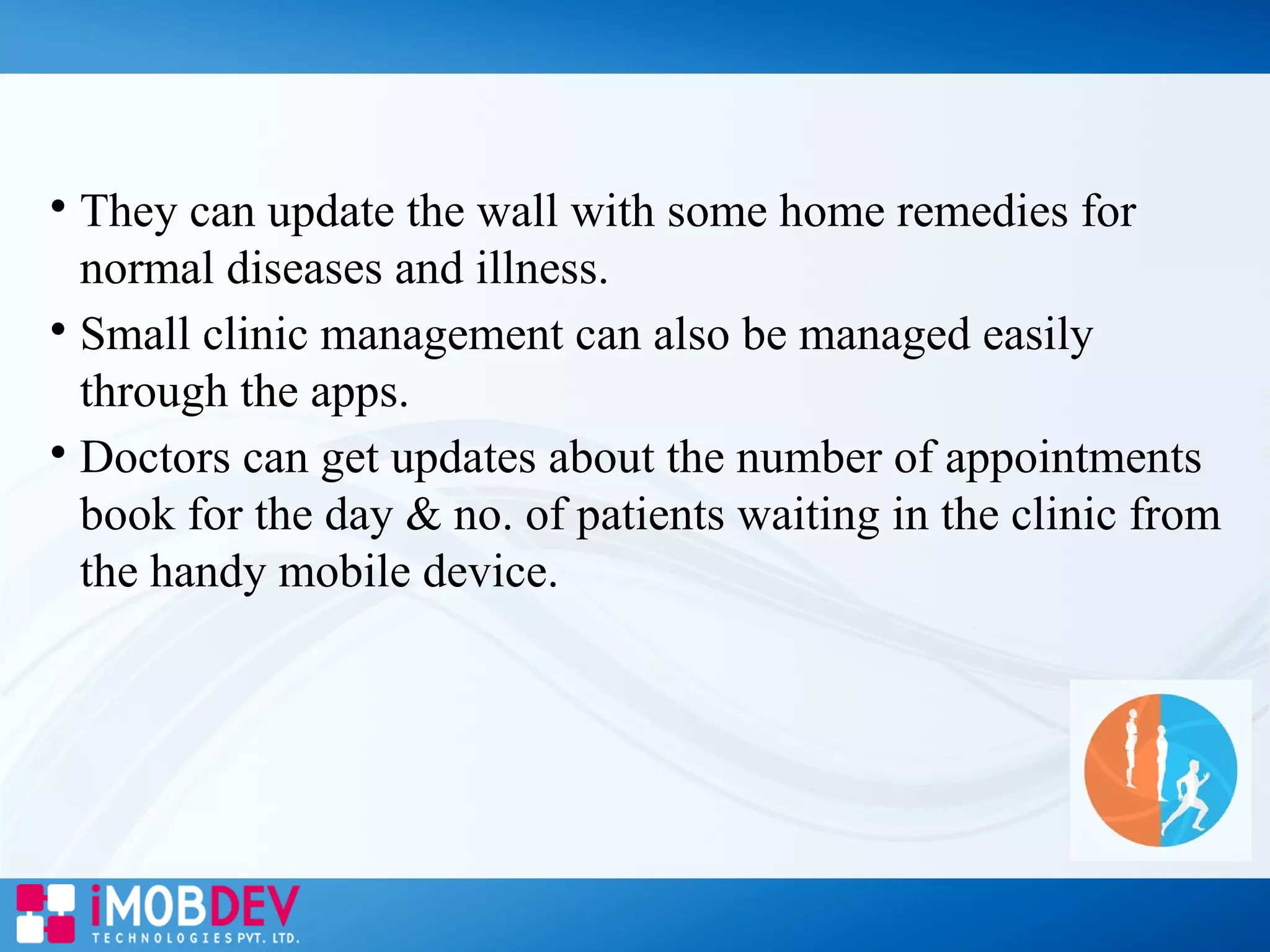 
They can update the wall with some home remedies for
normal diseases and illness.

Small clinic management can also be managed easily
through the apps.

Doctors can get updates about the number of appointments
book for the day & no. of patients waiting in the clinic from
the handy mobile device.
 