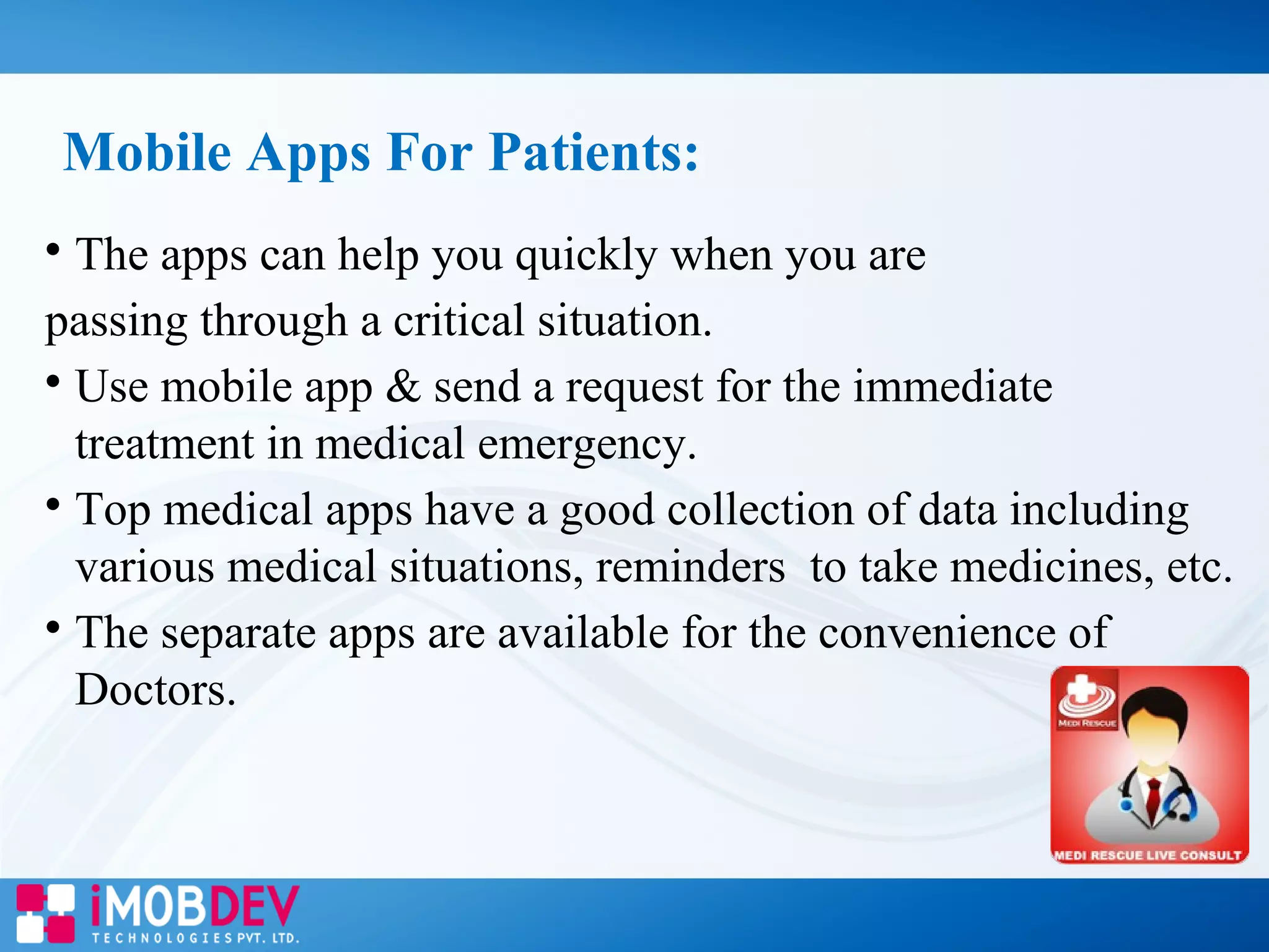 
The apps can help you quickly when you are
passing through a critical situation.

Use mobile app & send a request for the immediate
treatment in medical emergency.

Top medical apps have a good collection of data including
various medical situations, reminders to take medicines, etc.

The separate apps are available for the convenience of
Doctors.
Mobile Apps For Patients:
 