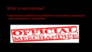 What is merchandise?
• Merchandises definition is to promote the sale of goods, especially by
their presentation in retail outlets.
 